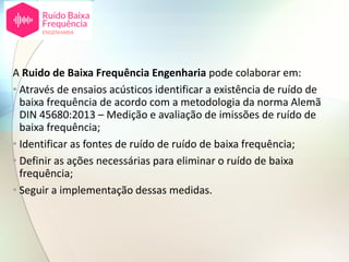 A Ruido de Baixa Frequência Engenharia pode colaborar em:
• Através de ensaios acústicos identificar a existência de ruído de
baixa frequência de acordo com a metodologia da norma Alemã
DIN 45680:2013 – Medição e avaliação de imissões de ruído de
baixa frequência;
• Identificar as fontes de ruído de ruído de baixa frequência;
• Definir as ações necessárias para eliminar o ruído de baixa
frequência;
• Seguir a implementação dessas medidas.
 