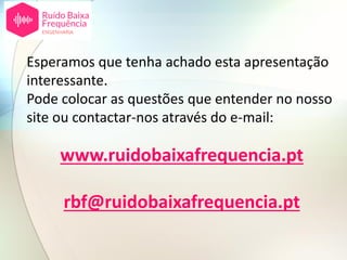 www.ruidobaixafrequencia.pt
Esperamos que tenha achado esta apresentação
interessante.
Pode colocar as questões que entender no nosso
site ou contactar-nos através do e-mail:
rbf@ruidobaixafrequencia.pt
 