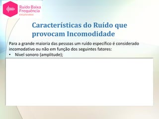 Para a grande maioria das pessoas um ruído específico é considerado
incomodativo ou não em função dos seguintes fatores:
• Nível sonoro (amplitude);
• Espectro (tonalidade e ruído de baixa frequência);
• Características temporais;
• Atividade das pessoas;
• Altura do dia;
• Tempo de exposição;
• Atitudes individuais em relação à fonte de ruído.
Características do Ruído que
provocam Incomodidade
 