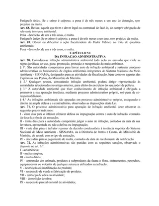 Parágrafo único. Se o crime é culposo, a pena é de três meses a um ano de detenção, sem
prejuízo da multa.
Art. 68. Deixar, aquele que tiver o dever legal ou contratual de fazê-lo, de cumprir obrigação de
relevante interesse ambiental:
Pena - detenção, de um a três anos, e multa.
Parágrafo único. Se o crime é culposo, a pena é de três meses a um ano, sem prejuízo da multa.
Art. 69. Obstar ou dificultar a ação fiscalizadora do Poder Público no trato de questões
ambientais:
Pena - detenção, de um a três anos, e multa.
                                          CAPÍTULO VI
                              DA INFRAÇÃO ADMINISTRATIVA
Art. 70. Considera-se infração administrativa ambiental toda ação ou omissão que viole as
regras jurídicas de uso, gozo, promoção, proteção e recuperação do meio ambiente.
§ 1°. São autoridades competentes para lavrar auto de infração ambiental e instaurar processo
administrativo os funcionários de órgãos ambientais integrantes do Sistema Nacional do Meio
Ambiente - SISNAMA, designados para as atividades de fiscalização, bem como os agentes das
Capitanias dos Portos, do Ministério da Marinha.
§ 2.° Qualquer pessoa, constatando infração ambiental, poderá dirigir representação às
autoridades relacionadas no artigo anterior, para efeito do exercício do seu poder de polícia.
§ 3.° A autoridade ambiental que tiver conhecimento de infração ambiental é obrigada a
promover a sua apuração imediata, mediante processo administrativo próprio, sob pena de co-
responsabilidade.
§ 4.° As infrações ambientais são apuradas em processo administrativo próprio, assegurado o
direito de ampla defesa e o contraditório, observadas as disposições desta Lei.
Art. 71. O processo administrativo para apuração de infração ambiental deve observar os
seguintes prazos máximos:
I - vinte dias para o infrator oferecer defesa ou impugnação contra o auto de infração, contados
da data da ciência da autuação;
II - trinta dias para a autoridade competente julgar o auto de infração, contados da data da sua
lavratura, apresentada ou não a defesa ou impugnação;
III - vinte dias para o infrator recorrer da decisão condenatória à instância superior do Sistema
Nacional do Meio Ambiente - SISNAMA, ou à Diretoria de Portos e Costas, do Ministério da
Marinha, de acordo com o tipo de autuação;
IV - cinco dias para o pagamento de multa, contados da data do recebimento da notificação.
Art. 72. As infrações administrativas são punidas com as seguintes sanções, observado o
disposto no art. 6.°:
I - advertência;
II - multa simples;
III - multa diária;
IV - apreensão dos animais, produtos e subprodutos da fauna e flora, instrumentos, petrechos,
equipamentos ou veículos de qualquer natureza utilizados na infração;
V - destruição ou inutilização do produto;
VI - suspensão de venda e fabricação do produto;
VII - embargo de obra ou atividade;
VIII - demolição de obra:
IX - suspensão parcial ou total de atividades;
 