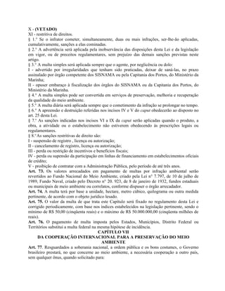 X - (VETADO)
XI - restritiva de direitos.
§ 1.° Se o infrator cometer, simultaneamente, duas ou mais infrações, ser-lhe-ão aplicadas,
cumulativamente, sanções a elas cominadas.
§ 2.° A advertência será aplicada pela inobservância das disposições desta Lei e da legislação
em vigor, ou de preceitos regulamentares, sem prejuízo das demais sanções previstas neste
artigo.
§ 3.° A multa simples será aplicada sempre que o agente, por neglicência ou dolo:
I - advertido por irregularidades que tenham sido praticadas, deixar de saná-las, no prazo
assinalado por órgão competente dos SISNAMA ou pela Capitania dos Portos, do Ministério da
Marinha;
II - opuser embaraço à fiscalização dos órgãos do SISNAMA ou da Capitania dos Portos, do
Ministério da Marinha.
§ 4.° A multa simples pode ser convertida em serviços de preservação, melhoria e recuperação
da qualidade do meio ambiente.
§ 5.° A multa diária será aplicada sempre que o cometimento da infração se prolongar no tempo.
§ 6.° A apreensão e destruição referidas nos incisos IV e V do caput obedecerão ao disposto no
art. 25 desta Lei.
§ 7.o As sanções indicadas nos incisos VI a IX da caput serão aplicadas quando o produto, a
obra, a atividade ou o estabelecimento não estiverem obedecendo às prescrições legais ou
regulamentares.
§ 8.o As sanções restritivas de direito são:
I - suspensão de registro , licença ou autorização;
II - cancelamento de registro, licença ou autorização;
III - perda ou restrição de incentivos e benefícios fiscais;
IV - perda ou supensão da participação em linhas de financiamento em estabelecimentos oficiais
de crédito;
V - proibição de contratar com a Administração Pública, pelo período de até três anos.
Art. 73. Os valores arrecadados em pagamento de multas por infração ambiental serão
revertidos ao Fundo Nacional do Meio Ambiente, criado pela Lei n° 7.797, de 10 de julho de
1989, Fundo Naval, criado pelo Decreto n° 20. 923, de 8 de janeiro de 1932, fundos estaduais
ou municipais de meio ambiente ou correlatos, conforme dispuser o órgão arrecadador.
Art. 74. A multa terá por base a unidade, hectare, metro cúbico, quilograma ou outra medida
pertinente, de acordo com o objeto jurídico lesado.
Art. 75. O valor da multa de que trata este Capítulo será fixado no regulamento desta Lei e
corrigido periodicamente, com base nos índices estabelecidos na legislação pertinente, sendo o
mínimo de R$ 50,00 (cinqüenta reais) e o máximo de R$ 50.000.000,00 (cinqüenta milhões de
reais).
Art. 76. O pagamento de multa imposta pelos Estados, Municípios, Distrito Federal ou
Territórios substitui a multa federal na mesma hipótese de incidência.
                                          CAPÍTULO VII
       DA COOPERAÇÃO INTERNACIONAL PARA A PRESERVAÇÃO DO MEIO
                                             AMBIENTE
Art. 77. Resguardados a soberania nacional, a ordem pública e os bons costumes, o Governo
brasileiro prestará, no que concerne ao meio ambiente, a necessária cooperação a outro país,
sem qualquer ônus, quando solicitado para:
 