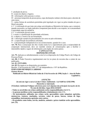 I - produção de prova;
II - exame de objetos e lugares;
III - informações sobre pessoas e coisas;
IV - presença temporária da pessoa presa, cujas declarações tenham relevância para a decisão de
uma causa;
V - outras formas de assistência permitidas pela legislação em vigor ou pelos tratados de que o
Brasil seja parte.
§ 1°. A solicitação de que trata este artigo será dirigida ao Ministério da Justiça, que a remeterá,
quando necessário, ao órgão judiciário competente para decidir a seu respeito, ou a encaminhará
à autoridade capaz de atendê-la.
§ 2.° A solicitação deverá conter:
I - o nome e a qualificação da autoridade solicitante;
II - o objeto e o motivo de sua formulação;
III - a descrição sumária do procedimento em curso no país solicitante;
IV - a especificação da assitência solicitada;
V - a documentação indispensável ao seu esclarecimento, quando for o caso.
Art. 78. Para a consecução dos fins visados nesta Lei e especialmente para a reciprocidade da
cooperação internacional, deve ser mantido sistema de comunicações apto a facilitar o
intercâmbio rápido e seguro de informações com órgãos de outros países.
                                         CAPÍTULO VIII
                                     DISPOSIÇÕES FINAIS
Art. 79. Aplicam-se subsidiariamente a esta Lei as disposições do Código Penal e do Código de
Processo Penal.
Art. 80. O Poder Executivo regulamentará esta Lei no prazo de noventa dias a contar de sua
publicação.
Art. 81. (VETADO)
Art. 82. Revogam-se as disposições em contrário.
Brasília, 12 de fevereiro de 1998; 177° da Independência e 110° da República.
FERNANDO HENRIQUE CARDOSO
Gustavo Krause
   Publicado no Diário Oficial da União de 13 de fevereiro de 1998, Seção 1 - Atos do Poder
                                                                                        Legislativo.

                                        ATENÇÃO
       Já está em vigor a nova Lei dos Crimes Ambientais - Lei 9.605 de 12/02/1998.
                                  Mantenha-se informado.
O Instituto Ambiental Vidágua selecionou para você algumas das principais inovações da lei.
                          No caso de dúvidas. Ligue (014) 2234215
- Todos os envolvidos em crimes ambientais serão responsabilizados (Art 2.°).
- As pessoas jurídicas serão responsabilizadas criminalmente (Art. 3.°).
- Os instrumentos utilizados nos crimes serão apreendidos como máquinas agrícolas,
motoserras, tratores, machados, serrotes, redes de pesca, barcos, armas de fogo,
armadilhas, instrumentos agrícolas entre outros.
- Os produtos como lenha, carvão, madeira, animais e peixes também serão apreendidos.
(art. 25).
 