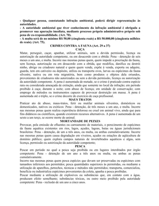 - Qualquer pessoa, constatando infração ambiental, poderá dirigir representação às
autoridades.
- A autoridade ambiental que tiver conhecimento da infração ambiental é obrigada a
promover sua apuração imediata, mediante processo próprio administrativo próprio sob
pena de co-responsabilidade. (Art. 70).
- A multa será de no mínimo R$ 50,00 (cinqüenta reais) a R$ 50.000,00 (cinqüenta milhões
de reais). (Art. 75).
                          CRIMES CONTRA A FAUNA (Art. 29 a 37)
                                              CAÇA
Matar, perseguir, caçar, apanhar, utilizar animais, sem a devida permissão, licença ou
autorização da autoridade competente, ou em desacordo com a obtida: Pena - detenção de seis
meses a um ano, e multa. Incorre nas mesmas penas quem, quem impede a procriação da fauna,
sem licença, autorização ou em desacordo com a obtida, que modifica, danifica ou destrói
ninho, abrigo ou criadouro natural e quem quem vende, expõe à venda, exporta ou adquire,
guarda, tem em cativeiro ou depósito, utiliza ou transporta ovos, larvas ou espécimes da fauna
silvestre, nativa ou em rota migratória, bem como produtos e objetos dela oriundos,
provenientes de criadouros não autorizados ou sem a devida permissão, licença ou autorização
da autoridade competente. A pena é aumentada de metade, se o crime é praticado contra espécie
rara ou considerada ameaçada de extinção, ainda que somente no local da infração; em período
proibido à caça; durante a noite; com abuso de licença; em unidade de conservação; com
emprego de métodos ou instrumentos capazes de provocar destruição em massa. A pena é
aumentada até o triplo, se o crime decorre do exercício de caça profissonal.
                                        MAUS TRATOS
Praticar ato de abuso, maus-tratos, ferir ou mutilar animais silvestres, domésticos ou
domesticados, nativos ou exóticos: Pena - detenção, de três meses a um ano, e multa. Incorre
nas mesmas penas quem realiza experiência dolorosa ou cruel em animal vivo, ainda que para
fins didáticos ou científicos, quando existirem recursos alternativos. A pena é aumentada de um
sexto a um terço, se ocorre morte do animal.
                                  MORTANDADE DE PEIXES
Provocar, pela emissão de efluentes ou carreamento de materiais, o perecimento de espécimes
da fauna aquática existentes em rios, lagos, açudes, lagoas, baías ou águas jurisdicionais
brasileiras: Pena - detenção, de um a três anos, ou multa, ou ambas cumulativamente. Incorre
nas mesmas penas quem causa degradação em viveiros, açudes ou estações de aqüicultura de
domínio público; quem explora campos naturais de invertebrados aquáticos e algas, sem
licença, permissão ou autorização da autoridade competente;
                                              PESCA
Pescar em período no qual a pesca seja proibida ou em lugares interditados por órgão
competente: Pena - detenção de um ano a três anos ou multa, ou ambas as penas
cumulativamente.
Incorre nas mesmas penas quem pesca espécies que devam ser preservadas ou espécimes com
tamanhos inferiores aos permitidos; pesca quantidades superiores às permitidas, ou mediante a
utilização de aparelhos, petrechos, técnicas e métodos não permitidos; transporta, comercializa,
beneficia ou industrializa espécimes provenientes da coleta, apanha e pesca proibidas.
Pescar mediante a utilização de explosivos ou substâncias que, em contato com a água,
produzam efeito semelhante; substâncias tóxicas, ou outro meio proibido pela autoridade
competente: Pena - reclusão de um ano a cinco anos.
 