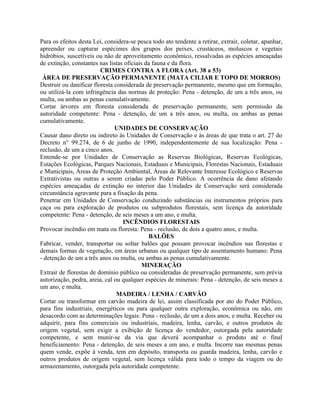 Para os efeitos desta Lei, considera-se pesca todo ato tendente a retirar, extrair, coletar, apanhar,
apreender ou capturar espécimes dos grupos dos peixes, crustáceos, moluscos e vegetais
hidróbios, suscetíveis ou não de aproveitamento econômico, ressalvadas as espécies ameaçadas
de extinção, constantes nas listas oficiais da fauna e da flora.
                         CRIMES CONTRA A FLORA (Art. 38 a 53)
 ÁREA DE PRESERVAÇÃO PERMANENTE (MATA CILIAR E TOPO DE MORROS)
Destruir ou danificar floresta considerada de preservação permanente, mesmo que em formação,
ou utilizá-la com infringência das normas de proteção: Pena - detenção, de um a três anos, ou
multa, ou ambas as penas cumulativamente.
Cortar árvores em floresta considerada de preservação permanente, sem permissão da
autoridade competente: Pena - detenção, de um a três anos, ou multa, ou ambas as penas
cumulativamente.
                               UNIDADES DE CONSERVAÇÃO
Causar dano direto ou indireto às Unidades de Conservação e às áreas de que trata o art. 27 do
Decreto n° 99.274, de 6 de junho de 1990, independentemente de sua localização: Pena -
reclusão, de um a cinco anos.
Entende-se por Unidades de Conservação as Reservas Biológicas, Reservas Ecológicas,
Estações Ecológicas, Parques Nacionais, Estaduais e Municipais, Florestas Nacionais, Estaduais
e Municipais, Áreas de Proteção Ambiental, Áreas de Relevante Interesse Ecológico e Reservas
Extrativistas ou outras a serem criadas pelo Poder Público. A ocorrência de dano afetando
espécies ameaçadas de extinção no interior das Unidades de Conservação será considerada
circunstância agravante para a fixação da pena.
Penetrar em Unidades de Conservação conduzindo substâncias ou instrumentos próprios para
caça ou para exploração de produtos ou subprodutos florestais, sem licença da autoridade
competente: Pena - detenção, de seis meses a um ano, e multa.
                                  INCÊNDIOS FLORESTAIS
Provocar incêndio em mata ou floresta: Pena - reclusão, de dois a quatro anos, e multa.
                                             BALÕES
Fabricar, vender, transportar ou soltar balões que possam provocar incêndios nas florestas e
demais formas de vegetação, em áreas urbanas ou qualquer tipo de assentamento humano: Pena
- detenção de um a três anos ou multa, ou ambas as penas cumulativamente.
                                           MINERAÇÃO
Extrair de florestas de domínio público ou consideradas de preservação permanente, sem prévia
autorização, pedra, areia, cal ou qualquer espécies de minerais: Pena - detenção, de seis meses a
um ano, e multa.
                                MADEIRA / LENHA / CARVÃO
Cortar ou transformar em carvão madeira de lei, assim classificada por ato do Poder Público,
para fins industriais, energéticos ou para qualquer outra exploração, econômica ou não, em
desacordo com as determinações legais: Pena - reclusão, de um a dois anos, e multa. Receber ou
adquirir, para fins comerciais ou industriais, madeira, lenha, carvão, e outros produtos de
origem vegetal, sem exigir a exibição de licença do vendedor, outorgada pela autoridade
competente, e sem munir-se da via que deverá acompanhar o produto até o final
beneficiamento: Pena - detenção, de seis meses a um ano, e multa. Incorre nas mesmas penas
quem vende, expõe à venda, tem em depósito, transporta ou guarda madeira, lenha, carvão e
outros produtos de origem vegetal, sem licença válida para todo o tempo da viagem ou do
armazenamento, outorgada pela autoridade competente.
 