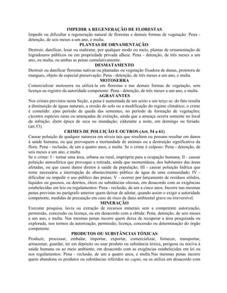 IMPEDIR A REGENERAÇÃO DE FLORESTAS
Impedir ou dificultar a regeneração natural de florestas e demais formas de vegetação: Pena -
detenção, de seis meses a um ano, e multa.
                              PLANTAS DE ORNAMENTAÇÃO
Destruir, danificar, lesar ou maltratar, por qualquer modo ou meio, plantas de ornamentação de
logradouros públicos ou em propriedade privada alheia: Pena - detenção, de três meses a um
ano, ou multa, ou ambas as penas cumulativamente.
                                       DESMATAMENTO
Destruir ou danificar florestas nativas ou plantadas ou vegetação fixadora de dunas, protetora de
mangues, objeto de especial preservação: Pena - detenção, de três meses a um ano, e multa.
                                          MOTOSERRA
Comercializar motoserra ou utilizá-la em florestas e nas demais formas de vegetação, sem
licença ou registro da autoridade competente: Pena - detenção, de três meses a um ano, e multa.
                                          AGRAVANTES
Nos crimes previstos nesta Seção, a pena é aumentada de um sexto a um terço se: do fato resulta
a diminuição de águas naturais, a erosão do solo ou a modificação do regime climático; o crime
é cometido: a)no período de queda das sementes; no período de formação de vegetações;
c)contra espécies raras ou ameaçadas de extinção, ainda que a ameaça ocorra somente no local
da infração; d)em época de seca ou inundação; e)durante a noite, em domingo ou feriado.
(art.53).
                     CRIMES DE POLUIÇÃO E OUTROS (Art. 54 a 61)
Causar poluição de qualquer natureza em níveis tais que resultem ou possam resultar em danos
à saúde humana, ou que provoquem a mortandade de animais ou a destruição significativa da
flora: Pena - reclusão, de um a quatro anos, e multa. Se o crime é culposo: Pena - detenção, de
seis meses a um ano, e multa.
Se o crime: I - tornar uma área, urbana ou rural, imprópria para a ocupação humana; II - causar
poluição atmosférica que provoque a retirada, ainda que momentânea, dos habitantes das áreas
afetadas, ou que cause danos diretos à saúde da população; III - causar poluição hídrica que
torne necessária a interrupção do abastecimento público de água de uma comunidade; IV -
dificultar ou impedir o uso público das praias; V - ocorrer por lançamento de resíduos sólidos,
líquidos ou gasosos, ou detritos, óleos ou substâncias oleosas, em desacordo com as exigências
estabelecidas em leis ou regulamentos: Pena - reclusão, de um a cinco anos. Incorre nas mesmas
penas previstas no parágrafo anterior quem deixar de adotar, quando assim o exigir a autoridade
competente, medidas de precaução em caso de risco de dano ambiental grave ou irreversível.
                                          MINERAÇÃO
Executar pesquisa, lavra ou extração de recursos minerais sem a competente autorização,
permissão, concessão ou licença, ou em desacordo com a obtida: Pena. detenção, de seis meses
a um ano, e multa. Nas mesmas penas incorre quem deixa de recuperar a área pesquisada ou
explorada, nos termos da autorização, permissão, licença, concessão ou determinação do órgão
competente.
                         PRODUTOS OU SUBSTÂNCIAS TÓXICAS
Produzir, processar, embalar, importar, exportar, comercializar, fornecer, transportar,
armazenar, guardar, ter em depósito ou usar produto ou substância tóxica, perigosa ou nociva à
saúde humana ou ao meio ambiente, em desacordo com as exigências estabelecidas em lei ou
nos regulamentos: Pena - reclusão, de um a quatro anos, e multa.Nas mesmas penas incorre
quem abandona os produtos ou substâncias referidos no caput, ou os utiliza em desacordo com
 