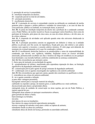 I - prestação de serviço à comunidade;
II - interdição temporária de direitos;
III - suspensão parcial ou total de atividades;
IV - prestação pecuniária;
V - recolhimento domiciliar.
Art. 9.o A prestação de serviços à comunidade consiste na atribuição ao condenado de tarefas
gratuitas junto a parques e jardins públicos e unidades de conservação, e, no caso de dano da
coisa particular, pública ou tombada, na restauração desta, se possível.
Art. 10. As penas de interdição temporária de direito são a proibição de o condenado contratar
com o Poder Público, de receber incentivos fiscais ou quaisquer outros benefícios, bem como de
participar de licitações, pelo prazo de cinco anos, no caso de crimes dolosos, e de três anos, no
de crimes culposos.
Art. 11. A suspensão de atividades será aplicada quando estas não estiverem obedecendo às
prescricões legais.
Art. 12. A prestação pecuniária consiste no pagamento em dinheiro à vítima ou à entidade
pública ou privada com fim social, de importância, fixada pelo juiz, não inferior a um salário
mínimo nem superior a trezentos e sessenta salários mínimos. O valor pago será deduzido do
montante de eventual reparação civil a que for condenado o infrator.
Art 13. O recolhimento domiciliar baseia-se na autodisciplina e senso de responsabilidade do
condenado, que deverá, sem vigilância, trabalhar, freqüentar cursos ou exercer atividade
autorizada, permanecendo recolhido nos dias e horários de folga em residência ou em qualquer
local destinado a sua moradia habitual, conforme estabelecido na sentença condenatória.
Art. 14. São circunstâncias que atenuam a pena:
I - baixo grau de instrução ou escolaridade do agente;
II - arrependimento do infrator, manifestado pela espontânea reparação do dano, ou limitação
significativa da degradação ambiental causada;
III - comunicação prévia pelo agente do perigo eminente de degradação ambiental;
IV - colaboração com os agentes encarregados da vigilância e do controle ambiental.
Art. 15. São circunstâncias que agravam a pena, quando não constituem ou qualificam o crime:
I - reincidência nos crimes de natureza ambiental;
II - ter o agente cometido a infração:
a) para obter vantagem pecuniária;
b)coagindo outrem para a execução material da infração;
c)afetando ou expondo a perigo, de maneira grave, a saúde pública ou o meio ambiente;
d)concorrendo para danos a propriedade alheia;
e)atingindo áreas de unidades de conservação ou áreas sujeitas, por ato do Poder Público, a
regime especial de uso;
f)atingindo áreas urbanas ou quaisquer assentamentos urbanos;
g)em período de defeso a fauna;
h)em domingos ou feriados;
i)à noite;
j)em épocas de seca ou inundações;
l)no interior do espaço territorial especialmente protegido;
m)com o emprego de métodos cruéis para o abate ou captura de animais;
n)mediante fraude ou abuso de confiança;
o)mediante abuso do direito de licença, permissão ou autoridade ambiental;
 