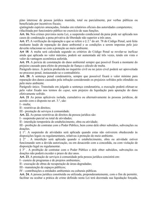 p)no interesse de pessoa jurídica mantida, total ou parcialmente, por verbas públicas ou
beneficiada por incentivos fiscais;
q)atingindo espécies ameaçadas, listadas em relatórios oficiais das autoridades competentes;
r)facilitada por funcionário público no exercício de suas funções.
Art. 16. Nos crimes previstos nesta Lei, a suspensão condicional da pena pode ser aplicada nos
casos de condenação a pena privativa de liberdade não superior a três anos.
Art. 17. A verificação da reparação a que se refere o § 2.° do art. 78 do Código Penal, será feita
mediante laudo de reparação do dano ambiental e as condições a serem impostas pelo juiz
deverão relacionar-se com a proteção ao meio ambiente.
Art 18. A multa será calculada segundo os critérios do Código Penal se revelar-se ineficaz
ainda que aplicada no valor máximo, poderá ser aumentada até três vezes, tendo em vista o
valor da vantagem econômica auferida.
Art. 19. A perícia de constatação do dano ambiental sempre que possível fixará a montante do
prejuízo causado para efeito de prestação de fiança e cálculo de multa.
Parágrafo único. A perícia produzida no inquérito civil ou no juízo civel poderá ser aproveitada
no processo penal, instaurando-se o contraditório.
Art. 20. A sentença penal condenatória, sempre que posssível fixará o valor mínimo para
reparação dos danos causados pela infração considerando os prejuízos sofridos pelo ofendido ou
pelo meio ambiente.
Parágrafo único. Transitada em julgado a sentença condenatória, a execução poderá efetuar-se
pelo valor fixado nos termos do caput, sem prejuízo da liquidação para apuração do dano
efetivamente sofrido.
Art. 21 As penas aplicáveis isolada, cumulativa ou alternativamente às pessoas jurídicas, de
acordo com o disposto no art. 3.°, são:
I - multa;
II - restritivas de direitos;
III - prestação de serviços à comunidade.
Art. 22. As penas restritivas de direitos da pessoa jurídica são:
I - suspensão parcial ou total de atividades;
II - interdição temporária de estabelecimento, obra ou atividade;
III - proibição de contratar com o Poder Público, bem como dele obter subsídios, subvenções ou
doações.
§ 1°. A suspensão de atividades será aplicada quando estas não estiverem obedecendo às
disposições legais ou regulamentares, relativas à proteção do meio ambiente.
§ 2° . A interdição será aplicada quando o estabelecimento, obra ou atividade estiver
funcionando sem a devida autorização, ou em desacordo com a concedida, ou com violação de
disposição legal ou regulamentar.
§ 3° . A proibição de contratar com o Poder Público e dele obter subsídios, subvenções ou
doações não poderá exceder o prazo de dez anos.
Art. 23. A prestação de serviços à comunidade pela pessoa jurídica consistirá em:
I - custeio de programas e de projetos ambientais;
II - execução de obras de recuperação de áreas degradadas;
III - manutenção de espaços públicos;
IV - contribuições a entidades ambientais ou culturais públicas.
Art. 24. A pessoa jurídica constituída ou utilizada, preponderantemente, com o fim de permitir,
facilitar ou ocultar a prática de crime definido nesta Lei terá decretada sua liquidação forçada,
 