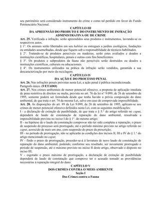 seu patrimônio será considerado instrumento do crime e como tal perdido em favor do Fundo
Penitenciário Nacional.
                                           CAPÍTULO III
         DA APREENSÃO DO PRODUTO E DO INSTRUMENTO DE INFRAÇÃO
                               ADMINISTRATIVA OU DE CRIME
Art. 25. Verificada a infração, serão apreendidos seus produtos e instrumentos, lavrando-se os
respectivos autos.
§ 1°. Os animais serão libertados em seu habitat ou entregues a jardins zoológicos, fundações
ou entidades assemelhadas, desde que fiquem sob a responsabilidade de técnicos habilitados.
§ 2°. Tratando-se de produtos perecíveis ou madeiras, serão estes avaliados e doados a
instituições científicas, hospitalares, penais e outras com fins beneficentes.
§ 3°. Os produtos e subprodutos da fauna não perecíveis serão destruídos ou doados a
instituições científicas, culturais ou educacionais.
§ 4°. Os instrumentos utilizados na prática da infração serão vendidos, garantida a sua
descaracterização por meio da reciclagem.
                                           CAPÍTULO IV
                              DA AÇÃO E DO PROCESSO PENAL
Art. 26. Nas infrações penais previstas nesta Lei, a ação penal é pública incondicionada.
Parágrafo único. (VETADO)
Art. 27. Nos crimes ambientais de menor potencial ofensivo, a proposta de aplicação imediata
de pena restritiva de direitos ou multa, prevista no art. 76 da lei n° 9.099, de 26 de setembro de
1995, somente poderá ser formulada desde que tenha havido a prévia composição do dano
ambiental, de que trata o art. 74 da mesma Lei, salvo em caso de comprovada impossibilidade.
Art. 28. As disposições do art. 89 da Lei 9.099, de 26 de setembro de 1995, aplicam-se aos
crimes de menor potencial ofensivo definidos nesta Lei, com as seguintes modificações:
I - a declaração de extinção de punibilidade, de que trata o § 5.° do artigo referido no caput,
dependerá de laudo de constatação de reparação do dano ambiental, ressalvada a
impossibilidade prevista no inciso I do § 1°. do mesmo artigo;
II - na hipótese de o laudo de constatação comprovar não ter sido completa a reparação, o prazo
de suspensão do processo será prorrogado, até o período máximo previsto no artigo referido no
caput, acrescido de mais um ano, com suspensão do prazo da prescrição;
III - no período de prorrogação, não se aplicarão as condições dos incisos II, III e IV do § 1.° do
artigo mencionado no caput;
IV - findo o prazo de prorrogação, proceder-se-á à lavratura de novo laudo de constatação de
reparação do dano ambiental, podendo, conforme seu resultado, ser novamente prorrogado o
período de suspensão, até o máximo previsto no inciso II deste artigo, observado o disposto no
inciso III;
V - esgotado o prazo máximo de prorrogação, a declaração de extinção de punibilidade
dependerá de laudo de constatação que comprove ter o acusado tomado as providências
necessárias à reparação integral do dano.
                                           CAPÍTULO V
                        DOS CRIMES CONTRA O MEIO AMBIENTE
                                                Seção I
                                     Dos Crimes contra a Fauna
 