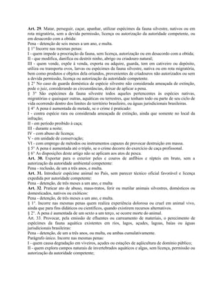 Art. 29. Matar, perseguir, caçar, apanhar, utilizar espécimes da fauna silvestre, nativos ou em
rota migratória, sem a devida permissão, licença ou autorização da autoridade competente, ou
em desacordo com a obtida:
Pena - detenção de seis meses a um ano, e multa.
§ 1° Incorre nas mesmas penas:
I - quem impede a procriação da fauna, sem licença, autorização ou em desacordo com a obtida;
II - que modifica, danifica ou destrói ninho, abrigo ou criadouro natural;
III - quem vende, expõe à venda, exporta ou adquire, guarda, tem em cativeiro ou depósito,
utiliza ou transporta ovos, larvas ou espécimes da fauna silvestre, nativa ou em rota migratória,
bem como produtos e objetos dela oriundos, provenientes de criadouros não autorizados ou sem
a devida permissão, licença ou autorização da autoridade competente.
§ 2° No caso de guarda doméstica de espécie silvestre não considerada ameaçada de extinção,
pode o juiz, considerando as circunstâncias, deixar de aplicar a pena.
§ 3° São espécimes da fauna silvestre todos aqueles pertencentes às espécies nativas,
migratórias e quaisquer outras, aquáticas ou terrestres, que tenham todo ou parte de seu ciclo de
vida ocorrendo dentro dos limites do território brasileiro, ou águas jurisdicionais brasileiras.
§ 4° A pena é aumentada de metade, se o crime é praticado:
I - contra espécie rara ou considerada ameaçada de extinção, ainda que somente no local da
infração;
II - em período proibido à caça;
III - durante a noite;
IV - com abuso de licença;
V - em unidade de conservação;
VI - com emprego de métodos ou instrumentos capazes de provocar destruição em massa.
§ 5° A pena é aumentada até o triplo, se o crime decorre do exercício de caça profissonal.
§ 6° As disposições deste artigo não se aplicam aos atos de pesca.
Art. 30. Exportar para o exterior peles e couros de anfíbios e répteis em bruto, sem a
autorização da autoridade ambiental competente:
Pena - reclusão, de um a três anos, e multa.
Art. 31. Introduzir espécime animal no País, sem parecer técnico oficial favorável e licença
expedida por autoridade competente:
Pena - detenção, de três meses a um ano, e multa
Art. 32. Praticar ato de abuso, maus-tratos, ferir ou mutilar animais silvestres, domésticos ou
domesticados, nativos ou exóticos:
Pena - detenção, de três meses a um ano, e multa.
§ 1°. Incorre nas mesmas penas quem realiza experiência dolorosa ou cruel em animal vivo,
ainda que para fins didáticos ou científicos, quando existirem recursos alternativos.
§ 2°. A pena é aumentada de um sexto a um terço, se ocorre morte do animal.
Art. 33. Provocar, pela emissão de efluentes ou carreamento de materiais, o perecimento de
espécimes da fauna aquática existentes em rios, lagos, açudes, lagoas, baías ou águas
jurisdicionais brasileiras:
Pena - detenção, de um a três anos, ou multa, ou ambas cumulativamente.
Parágrafo único. Incorre nas mesmas penas:
I - quem causa degradação em viveiros, açudes ou estações de aqüicultura de domínio público;
II - quem explora campos naturais de invertebrados aquáticos e algas, sem licença, permissão ou
autorização da autoridade competente;
 