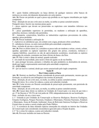 III - quem fundeia embarcações ou lança detritos de qualquer natureza sobre bancos de
moluscos ou corais, devidamente demarcados em carta náutica.
Art. 34. Pescar em período no qual a pesca seja proibida ou em lugares interditados por órgão
competente:
Pena - detenção de um ano a três anos ou multa, ou ambas as penas cumulativamente.
Parágrafo único. Incorre nas mesmas penas quem:
I - pesca espécies que devam ser preservadas ou espécimes com tamanhos inferiores aos
permitidos;
II - pesca quantidades superiores às permitidas, ou mediante a utilização de aparelhos,
petrechos, técnicas e métodos não permitidos;
III - transporta, comercializa, beneficia ou industrializa espécimes provenientes da coleta,
apanha e pesca proibidas.
Art. 35. Pescar mediante a utilização de:
I - explosivos ou substâncias que, em contato com a água, produzam efeito semelhante;
II - substâncias tóxicas, ou outro meio proibido pela autoridade competente:
Pena - reclusão de um ano a cinco anos.
Art. 36. Para os efeitos desta Lei, considera-se pesca todo ato tendente a retirar, extrair, coletar,
apanhar, apreender ou capturar espécimes dos grupos dos peixes, crustáceos, moluscos e
vegetais hidróbios, suscetíveis ou não de aproveitamento econômico, ressalvadas as espécies
ameaçadas de extinção, constantes nas listas oficiais da fauna e da flora.
Art. 37. Não é crime o abate de animal, quando realizado:
I - em estado de necessidade, para saciar a fome do agente ou de sua família;
II - para proteger lavouras, pomares e rebanhos da ação predatória ou destruidora de animais,
desde que legal e expressamente autorizado pela autoridade competente;
III - (VETADO)
IV - por ser nocivo o animal, desde que assim caracterizado pelo órgão competente.
                                             Seção II
                                    Dos Crimes contra a Flora
Art. 38. Destruir ou danificar floresta considerada de preservação permanente, mesmo que em
formação, ou utilizá-la com infringência das normas de proteção:
Pena - detenção, de um a três anos, ou multa, ou ambas as penas cumulativamente.
Parágrafo único. Se o crime for culposo, a pena será reduzida à metade.
Art. 39. Cortar árvores em floresta considerada de preservação permanente, sem permissão da
autoridade competente:
Pena - detenção, de um a três anos, ou multa, ou ambas as penas cumulativamente.
Art. 40. Causar dano direto ou indireto às Unidades de Conservação e às áreas de que trata o
art. 27 do Decreto n° 99.274, de 6 de junho de 1990, independentemente de sua localização:
Pena - reclusão, de um a cinco anos.
§ 1.° Entende-se por Unidades de Conservação as Reservas Biológicas, Reservas Ecológicas,
Estações Ecológicas, Parques Nacionais, Estaduais e Municipais, Florestas Nacionais, Estaduais
e Municipais, Áreas de Proteção Ambiental, Áreas de Relevante Interesse Ecológico e Reservas
Extrativistas ou outras a serem criadas pelo Poder Público.
§ 2.° A ocorrência de dano afetando espécies ameaçadas de extinção no interior das Unidades
de Conservação será considerada circunstância agravante para a fixação da pena.
§ 3.° Se o crime for culposo, a pena será reduzida à metade.
Art. 41. Provocar incêndio em mata ou floresta:
 