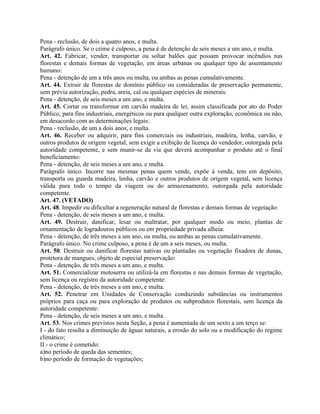 Pena - reclusão, de dois a quatro anos, e multa.
Parágrafo único. Se o crime é culposo, a pena é de detenção de seis meses a um ano, e multa.
Art. 42. Fabricar, vender, transportar ou soltar balões que possam provocar incêndios nas
florestas e demais formas de vegetação, em áreas urbanas ou qualquer tipo de assentamento
humano:
Pena - detenção de um a três anos ou multa, ou ambas as penas cumulativamente.
Art. 44. Extrair de florestas de domínio público ou consideradas de preservação permanente,
sem prévia autorização, pedra, areia, cal ou qualquer espécies de minerais:
Pena - detenção, de seis meses a um ano, e multa.
Art. 45. Cortar ou transformar em carvão madeira de lei, assim classificada por ato do Poder
Público, para fins industriais, energéticos ou para qualquer outra exploração, econômica ou não,
em desacordo com as determinações legais:
Pena - reclusão, de um a dois anos, e multa.
Art. 46. Receber ou adquirir, para fins comerciais ou industriais, madeira, lenha, carvão, e
outros produtos de origem vegetal, sem exigir a exibição de licença do vendedor, outorgada pela
autoridade competente, e sem munir-se da via que deverá acompanhar o produto até o final
beneficiamento:
Pena - detenção, de seis meses a um ano, e multa.
Parágrafo único. Incorre nas mesmas penas quem vende, expõe à venda, tem em depósito,
transporta ou guarda madeira, lenha, carvão e outros produtos de origem vegetal, sem licença
válida para todo o tempo da viagem ou do armazenamento, outorgada pela autoridade
competente.
Art. 47. (VETADO)
Art. 48. Impedir ou dificultar a regeneração natural de florestas e demais formas de vegetação:
Pena - detenção, de seis meses a um ano, e multa.
Art. 49. Destruir, danificar, lesar ou maltratar, por qualquer modo ou meio, plantas de
ornamentação de logradouros públicos ou em propriedade privada alheia:
Pena - detenção, de três meses a um ano, ou multa, ou ambas as penas cumulativamente.
Parágrafo único. No crime culposo, a pena é de um a seis meses, ou multa.
Art. 50. Destruir ou danificar florestas nativas ou plantadas ou vegetação fixadora de dunas,
protetora de mangues, objeto de especial preservação:
Pena - detenção, de três meses a um ano, e multa.
Art. 51. Comercializar motoserra ou utilizá-la em florestas e nas demais formas de vegetação,
sem licença ou registro da autoridade competente:
Pena - detenção, de três meses a um ano, e multa.
Art. 52. Penetrar em Unidades de Conservação conduzindo substâncias ou instrumentos
próprios para caça ou para exploração de produtos ou subprodutos florestais, sem licença da
autoridade competente:
Pena - detenção, de seis meses a um ano, e multa.
Art. 53. Nos crimes previstos nesta Seção, a pena é aumentada de um sexto a um terço se:
I - do fato resulta a diminuição de águas naturais, a erosão do solo ou a modificação do regime
climático;
II - o crime é cometido:
a)no período de queda das sementes;
b)no período de formação de vegetações;
 