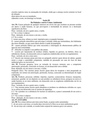 c)contra espécies raras ou ameaçadas de extinção, ainda que a ameaça ocorra somente no local
da infração;
d)em época de seca ou inundação;
e)durante a noite, em domingo ou feriado.
                                              Seção III
                           Da Poluição e outros Crimes Ambientais
Art. 54. Causar poluição de qualquer natureza em níveis tais que resultem ou possam resultar
em danos à saúde humana, ou que provoquem a mortandade de animais ou a destruição
significativa da flora:
Pena - reclusão, de um a quatro anos, e multa.
§ 1o Se o crime é culposo:
Pena - detenção, de seis meses a um ano, e multa.
§ 2o Se o crime:
I - tornar uma área, urbana ou rural, imprópria para a ocupação humana;
II - causar poluição atmosférica que provoque a retirada, ainda que momentânea, dos habitantes
das áreas afetadas, ou que cause danos diretos à saúde da população;
III - causar poluição hídrica que torne necessária a interrupção do abastecimento público de
água de uma comunidade;
IV - dificultar ou impedir o uso público das praias;
V - ocorrer por lançamento de resíduos sólidos, líquidos ou gasosos, ou detritos, óleos ou
substâncias oleosas, em desacordo com as exigências estabelecidas em leis ou regulamentos:
Pena - reclusão, de um a cinco anos.
§ 3° Incorre nas mesmas penas previstas no parágrafo anterior quem deixar de adotar, quando
assim o exigir a autoridade competente, medidas de precaução em caso de risco de dano
ambiental grave ou irreversível.
Art. 55. Executar pesquisa, lavra ou extração de recursos minerais sem a competente
autorização, permissão, concessão ou licença, ou em desacordo com a obtida:
Pena. detenção, de seis meses a um ano, e multa.
Parágrafo único. Nas mesmas penas incorre quem deixa de recuperar a área pesquisada ou
explorada, nos termos da autorização, permissão, licença, concessão ou determinação do órgão
competente.
Art. 56. Produzir, processar, embalar, importar, exportar, comercializar, fornecer, transportar,
armazenar, guardar, ter em depósito ou usar produto ou substância tóxica, perigosa ou nociva à
saúde humana ou ao meio ambiente, em desacordo com as exigências estabelecidas em lei ou
nos regulamentos:
Pena - reclusão, de um a quatro anos, e multa.
§ 1.o Nas mesmas penas incorre quem abandona os produtos ou substâncias referidos no caput,
ou os utiliza em desacordo com as normas de segurança.
§ 2.° Se o produto ou a substância for nuclear ou radioativa, a pena é aumentada de um sexto a
um terço.
§ 3.° Se o crime é culposo:
Pena - detenção, de seis meses a um ano, e multa.
Art. 57. (VETADO)
Art. 58. Nos crimes dolosos previstos nesta Seção, as penas serão aumentadas:
I - de um sexto a um terço, se resulta dano irreversível à flora ou ao meio ambienteem geral;
II - de um terço até a metade, se resulta lesão corporal de natureza grave em outrem;
 