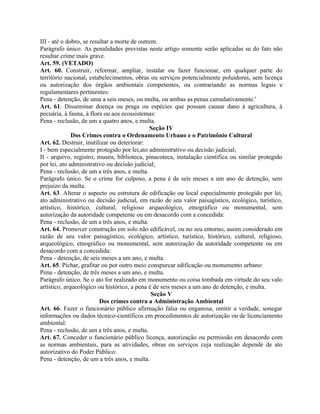 III - até o dobro, se resultar a morte de outrem.
Parágrafo único. As penalidades previstas neste artigo somente serão aplicadas se do fato não
resultar crime mais grave.
Art. 59. (VETADO)
Art. 60. Construir, reformar, ampliar, instalar ou fazer funcionar, em qualquer parte do
território nacional, estabelecimentos, obras ou serviços potencialmente poluidores, sem licença
ou autorização dos órgãos ambientais competentes, ou contrariando as normas legais e
regulamentares pertinentes:
Pena - detenção, de uma a seis meses, ou multa, ou ambas as penas cumulativamente.'
Art. 61. Disseminar doença ou praga ou espécies que possam causar dano à agricultura, à
pecuária, à fauna, à flora ou aos ecossistemas:
Pena - reclusão, de um a quatro anos, e multa.
                                              Seção IV
              Dos Crimes contra o Ordenamento Urbano e o Patrimônio Cultural
Art. 62. Destruir, inutilizar ou deteriorar:
I - bem especialmente protegido por lei,ato administrativo ou decisão judicial;
II - arquivo, registro, museu, biblioteca, pinacoteca, instalação científica ou similar protegido
por lei, ato administrativo ou decisão judicial;
Pena - reclusão, de um a três anos, e multa.
Parágrafo único. Se o crime for culposo, a pena é de seis meses a um ano de detenção, sem
prejuízo da multa.
Art. 63. Alterar o aspecto ou estrutura de edificação ou local especialmente protegido por lei,
ato administrativo ou decisão judicial, em razão de seu valor paisagístico, ecológico, turístico,
artístico, histórico, cultural, religioso arqueológico, etnográfico ou monumental, sem
autorização da autoridade competente ou em desacordo com a concedida:
Pena - reclusão, de um a três anos, e multa.
Art. 64. Promover construção em solo não edificável, ou no seu entorno, assim considerado em
razão de seu valor paisagístico, ecológico, artístico, turístico, histórico, cultural, religioso,
arqueológico, etnográfico ou monumental, sem autorização da autoridade competente ou em
desacordo com a concedida:
Pena - detenção, de seis meses a um ano, e multa.
Art. 65. Pichar, grafitar ou por outro meio conspurcar edificação ou monumento urbano:
Pena - detenção, de três meses a um ano, e multa.
Parágrafo único. Se o ato for realizado em monumento ou coisa tombada em virtude do seu valo
artístico, arqueológico ou histórico, a pena é de seis meses a um ano de detenção, e multa.
                                               Seção V
                          Dos crimes contra a Administração Ambiental
Art. 66. Fazer o funcionário público afirmação falsa ou enganosa, omitir a verdade, sonegar
informações ou dados técnico-científicos em procedimentos de autorização ou de licenciamento
ambiental:
Pena - reclusão, de um a três anos, e multa.
Art. 67. Conceder o funcionário público licença, autorização ou permissão em desacordo com
as normas ambientais, para as atividades, obras ou serviços cuja realização depende de ato
autorizativo do Poder Público:
Pena - detenção, de um a três anos, e multa.
 