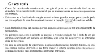 Gases reais
• Como foi mencionado anteriormente, um gás só pode ser considerado ideal se sua
densidade for suficientemente pequena tal que as interações entre as moléculas possam ser
desprezadas.
• Entretanto, se a densidade de um gás assumir valores grandes, o que, por exemplo, pode
ser consequência de uma diminuição de volume, a Equação deixa de ser valida.
• Esse decréscimo pode ser causado por um aumento de pressão ou por um abaixamento de
temperatura.
• No primeiro caso, com o aumento de pressão, o volume ocupado por n mols de um gás
diminui, acarretando um aumento de densidade que torna não-desprezíveis as interações
entre as moléculas.
• No caso da diminuição de temperatura, a agitação das moléculas também diminui, ou seja,
sua energia cinética decresce, o que torna menor o volume ocupado pelas moléculas e,
consequentemente, mais importante as interações entre elas.
 