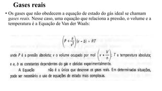 Gases reais
• Os gases que não obedecem a equação de estado do gás ideal se chamam
gases reais. Nesse caso, uma equação que relaciona a pressão, o volume e a
temperatura é a Equação de Van der Waals:
 