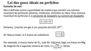 Lei dos gases ideais ou perfeitos
Conceito de mol
Mol é definido como a quantidade de matéria que contém um número
invariável de partículas (átomos, moléculas, electrões ou iões). Esse número
invariável de partículas é a constante de Avogadro ou número de Avogadro.
Portanto, 1mol de um gás é um conjunto de 6,01.1023.
M- Massa molar, m é massa da substância.
Por exemplo, a massa molar de 𝑂2, vale M= 32g/mol; logo, na massa m=96g
de oxigénio há o seguinte número de mols: n=
96𝑔
32𝑔/𝑚𝑜𝑙
= 3mols
 
