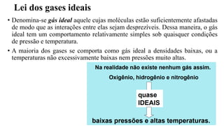 Lei dos gases ideais
• Denomina-se gás ideal aquele cujas moléculas estão suficientemente afastadas
de modo que as interações entre elas sejam desprezíveis. Dessa maneira, o gás
ideal tem um comportamento relativamente simples sob quaisquer condições
de pressão e temperatura.
• A maioria dos gases se comporta como gás ideal a densidades baixas, ou a
temperaturas não excessivamente baixas nem pressões muito altas.
 