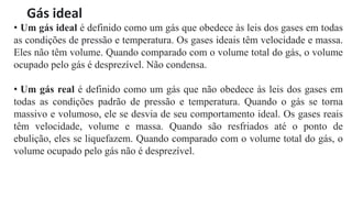 Gás ideal
• Um gás ideal é definido como um gás que obedece às leis dos gases em todas
as condições de pressão e temperatura. Os gases ideais têm velocidade e massa.
Eles não têm volume. Quando comparado com o volume total do gás, o volume
ocupado pelo gás é desprezível. Não condensa.
• Um gás real é definido como um gás que não obedece às leis dos gases em
todas as condições padrão de pressão e temperatura. Quando o gás se torna
massivo e volumoso, ele se desvia de seu comportamento ideal. Os gases reais
têm velocidade, volume e massa. Quando são resfriados até o ponto de
ebulição, eles se liquefazem. Quando comparado com o volume total do gás, o
volume ocupado pelo gás não é desprezível.
 