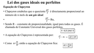 Lei dos gases ideais ou perfeitos
Equação de Clapeyron
• Clapeyron estabeleu que o quociente
𝑝𝑉
𝑇
é directamente proporcional ao
número de n mols de um gás ideal.
•
𝑝𝑉
𝑇
= Rn,
• Sendo R – constante de proporcionalidade, igual para todos os gases. É
chamada de Constante Universal dos gases perfeitos.
• A equação de Clapeyron é representada por:
• Como n=
𝑚
𝑀
, então a equação de Clapeyron fica:
 