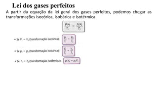 Lei dos gases perfeitos
A partir da equação da lei geral dos gases perfeitos, podemos chegar as
transformações isocórica, isobárica e isotérmica.
 