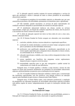 §1º A educação especial constitui conjunto de recursos pedagógicos e serviços de
apoio que satisfaçam o direito à educação de todos os alunos portadores de necessidades
educacionais especiais.
        §2º Consideram-se portadores de necessidades especiais os educandos que, por suas
características peculiares, têm dificuldades, permanentes ou transitórias, para o aprendizado.
       §3º São mantidos, quando necessários, os serviços de apoio especializados em
condições estruturais adequadas às peculiaridades da clientela de educação especial.
        §4º O atendimento educacional realiza-se em classes, escolas ou serviços
especializados, sempre que, em função das condições específicas dos alunos, não for possível
a sua inclusão nas classes comuns de ensino regular.
        §5º A oferta de educação especial tem início na faixa etária de zero a cinco anos,
durante a educação infantil.
        Art. 49. O Sistema Estadual de Ensino assegura aos educandos com necessidades
especiais:
       I - currículos, métodos, técnicas, recursos educativos e organização específicos;
       II - aceleração de estudos destinados a concluir em menor tempo o programa escolar
            para os portadores de altas habilidades intelectuais;
       III - professores com qualificação adequada ao atendimento especializado ou do
             ensino regular capacitados para a integração desses educandos às classes comuns,
             na conformidade do art. 48 desta Lei;
       IV - educação especial para o trabalho, com vistas à efetiva integração do aluno à vida
            em sociedade;
       V - acesso igualitário aos benefícios dos programas sociais suplementares
           disponíveis para o respectivo nível de ensino;
       VI - terminalidade específica para os que não conseguirem o padrão normal de
            conhecimento em virtude de suas deficiências.
        Parágrafo único. O Estado qualifica e subsidia o corpo docente e técnico da rede
regular de ensino para prestarem atendimento aos portadores de necessidades educacionais
especiais, preferencialmente em parceria com as instituições de nível superior.
        Art. 50. O Conselho Estadual de Educação estabelece critérios para a caracterização
das instituições especializadas, sem fins lucrativos, com atuação exclusiva em educação
especial, para finalidade de apoio técnico e financeiro pelo Poder Público.
        Parágrafo único. O Poder Público adota, como alternativa preferencial, a ampliação
do atendimento aos educandos portadores de necessidades educacionais especiais na própria
rede pública regular de ensino, independentemente do apoio às instituições referidas neste
artigo.

                                       Seção II
                                 Da Educação do Campo

       Art. 51. O Sistema Estadual de Ensino, na medida de suas possibilidades, promove a
Educação do Campo para as populações rurais, observando os seguintes princípios:
 