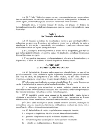 Art. 59. O Poder Público deve manter cursos e exames supletivos que compreendam a
base nacional comum do currículo, habilitando os alunos ao prosseguimento de estudos em
caráter regular, estimulando os jovens e adultos a continuarem a vida estudantil.
        Parágrafo único. O Sistema Estadual de Ensino, sem prejuízo do disposto na
legislação pertinente, fixa a idade para ingresso nos cursos e exames referenciados no caput
deste artigo.

                                        Seção V
                                 Da Educação a Distância

        Art. 60. Educação a distância é a modalidade de ensino na qual a mediação didático-
pedagógica nos processos de ensino e aprendizagem ocorre com a utilização de meios e
tecnologias de informação e comunicação com estudantes e professores desenvolvendo
atividades educativas em lugares e tempos diversos.
        § 1º A educação a distância possibilita o estudo ativo e independente, por meio do
qual o aluno pode flexibilizar o seu tempo e local, a fim de atender a jornada de interatividade
docente/discente do seu curso.
        § 2º A expedição das normas regulamentadoras da educação a distância observa o
disposto no § 1o do art. 80 da LDB e os demais dispositivos desta decorrente.

                                   CAPÍTULO IV
                           DAS INSTITUIÇÕES DE ENSINO

       Art. 61. As instituições de ensino podem organizar a educação básica em anos, séries,
períodos semestrais, ciclos, alternância regular de períodos de estudos, grupos não-seriados
com base na idade, na competência e em outros critérios, ou por forma diversa de
organização, sempre que o interesse do processo de aprendizagem assim o recomendar.
        §1º A forma de organização das turmas de educação básica deve constar do regimento
escolar de cada instituição aprovado pelo Conselho Estadual de Educação.
        §2º A instituição pode reclassificar os alunos, inclusive quando se tratar de
transferências entre estabelecimentos situados no País e no exterior, tendo como parâmetros a
base nacional comum do currículo e as normas curriculares gerais.
        §3º O calendário escolar deve adequar-se às peculiaridades locais, inclusive
climáticas e econômicas, bem como, às especificidades que caracterizam as diversas
modalidades do ensino, sem reduzir o número de horas e dias letivos previstos em lei.
        §4º Cabe a cada instituição de ensino expedir históricos escolares, declarações de
conclusão de série, ano ou período, diplomas ou certificados de conclusão de cursos, com as
especificações cabíveis, consoante normas pertinentes.
        Art. 62. Às instituições de ensino, respeitadas as normas gerais, incumbe:
        I - assegurar o cumprimento dos dias letivos e horas-aula estabelecidas;
        II - garantir o cumprimento do plano de trabalho de cada docente;
        III - prover meios para a recuperação dos alunos de menor rendimento;
        IV - atender aos padrões mínimos de desempenho;
 