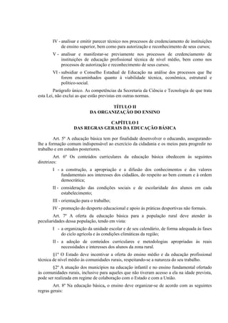 IV - analisar e emitir parecer técnico nos processos de credenciamento de instituições
            de ensino superior, bem como para autorização e reconhecimento de seus cursos;
       V - analisar e manifestar-se previamente nos processos de credenciamento de
           instituições de educação profissional técnica de nível médio, bem como nos
           processos de autorização e reconhecimento de seus cursos;
       VI - subsidiar o Conselho Estadual de Educação na análise dos processos que lhe
            forem encaminhados quanto à viabilidade técnica, econômica, estrutural e
            político-social.
        Parágrafo único. As competências da Secretaria da Ciência e Tecnologia de que trata
esta Lei, não exclui as que estão previstas em outras normas.

                                    TÍTULO II
                            DA ORGANIZAÇÃO DO ENSINO

                                CAPÍTULO I
                   DAS REGRAS GERAIS DA EDUCAÇÃO BÁSICA

        Art. 5º A educação básica tem por finalidade desenvolver o educando, assegurando-
lhe a formação comum indispensável ao exercício da cidadania e os meios para progredir no
trabalho e em estudos posteriores.
         Art. 6º Os conteúdos curriculares da educação básica obedecem às seguintes
diretrizes:
       I - a construção, a apropriação e a difusão dos conhecimentos e dos valores
           fundamentais aos interesses dos cidadãos, do respeito ao bem comum e à ordem
           democrática;
       II - consideração das condições sociais e de escolaridade dos alunos em cada
            estabelecimento;
       III - orientação para o trabalho;
       IV - promoção do desporto educacional e apoio às práticas desportivas não formais.
        Art. 7º A oferta da educação básica para a população rural deve atender às
peculiaridades dessa população, tendo em vista:
       I - a organização da unidade escolar e de seu calendário, de forma adequada às fases
           do ciclo agrícola e às condições climáticas da região;
       II - a adoção de conteúdos curriculares e metodologias apropriadas às reais
            necessidades e interesses dos alunos da zona rural.
        §1º O Estado deve incentivar a oferta do ensino médio e da educação profissional
técnica de nível médio às comunidades rurais, respeitando-se a natureza do seu trabalho.
        §2º A atuação dos municípios na educação infantil e no ensino fundamental ofertado
às comunidades rurais, inclusive para aqueles que não tiveram acesso a ela na idade prevista,
pode ser realizada em regime de colaboração com o Estado e com a União.
        Art. 8º Na educação básica, o ensino deve organizar-se de acordo com as seguintes
regras gerais:
 