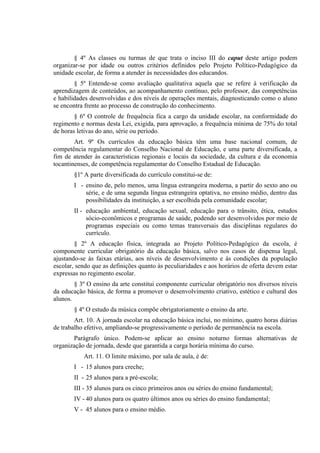 § 4º As classes ou turmas de que trata o inciso III do caput deste artigo podem
organizar-se por idade ou outros critérios definidos pelo Projeto Político-Pedagógico da
unidade escolar, de forma a atender às necessidades dos educandos.
        § 5º Entende-se como avaliação qualitativa aquela que se refere à verificação da
aprendizagem de conteúdos, ao acompanhamento contínuo, pelo professor, das competências
e habilidades desenvolvidas e dos níveis de operações mentais, diagnosticando como o aluno
se encontra frente ao processo de construção do conhecimento.
        § 6º O controle de frequência fica a cargo da unidade escolar, na conformidade do
regimento e normas desta Lei, exigida, para aprovação, a frequência mínima de 75% do total
de horas letivas do ano, série ou período.
        Art. 9º Os currículos da educação básica têm uma base nacional comum, de
competência regulamentar do Conselho Nacional de Educação, e uma parte diversificada, a
fim de atender às características regionais e locais da sociedade, da cultura e da economia
tocantinenses, de competência regulamentar do Conselho Estadual de Educação.
       §1º A parte diversificada do currículo constitui-se de:
       I - ensino de, pelo menos, uma língua estrangeira moderna, a partir do sexto ano ou
           série, e de uma segunda língua estrangeira optativa, no ensino médio, dentro das
           possibilidades da instituição, a ser escolhida pela comunidade escolar;
       II - educação ambiental, educação sexual, educação para o trânsito, ética, estudos
            sócio-econômicos e programas de saúde, podendo ser desenvolvidos por meio de
            programas especiais ou como temas transversais das disciplinas regulares do
            currículo.
        § 2º A educação física, integrada ao Projeto Político-Pedagógico da escola, é
componente curricular obrigatório da educação básica, salvo nos casos de dispensa legal,
ajustando-se às faixas etárias, aos níveis de desenvolvimento e às condições da população
escolar, sendo que as definições quanto às peculiaridades e aos horários de oferta devem estar
expressas no regimento escolar.
        § 3º O ensino da arte constitui componente curricular obrigatório nos diversos níveis
da educação básica, de forma a promover o desenvolvimento criativo, estético e cultural dos
alunos.
       § 4º O estudo da música compõe obrigatoriamente o ensino da arte.
        Art. 10. A jornada escolar na educação básica inclui, no mínimo, quatro horas diárias
de trabalho efetivo, ampliando-se progressivamente o período de permanência na escola.
       Parágrafo único. Podem-se aplicar ao ensino noturno formas alternativas de
organização de jornada, desde que garantida a carga horária mínima do curso.
           Art. 11. O limite máximo, por sala de aula, é de:
       I - 15 alunos para creche;
       II - 25 alunos para a pré-escola;
       III - 35 alunos para os cinco primeiros anos ou séries do ensino fundamental;
       IV - 40 alunos para os quatro últimos anos ou séries do ensino fundamental;
       V - 45 alunos para o ensino médio.
 