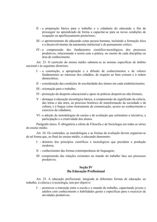 II - a preparação básica para o trabalho e a cidadania do educando a fim de
             prosseguir no aprendizado de forma a capacitar-se para as novas condições de
             ocupação ou aperfeiçoamento posteriores;
        III - o aprimoramento do educando como pessoa humana, incluindo a formação ética
              e o desenvolvimento da autonomia intelectual e do pensamento crítico;
        IV - a compreensão dos fundamentos científico-tecnológicos dos processos
             produtivos, relacionando a teoria com a prática, no ensino de cada disciplina ou
             área de conhecimento.
       Art. 23. O currículo do ensino médio submete-se às normas específicas de âmbito
nacional e às seguintes diretrizes:
        I - a construção, a apropriação e a difusão de conhecimentos e de valores
            fundamentais ao interesse dos cidadãos, de respeito ao bem comum e à ordem
            democrática;
        II - consideração das condições de escolaridade dos alunos em cada estabelecimento;
        III - orientação para o trabalho;
        IV - promoção do desporto educacional e apoio às práticas desportivas não-formais;
        V - destaque à educação tecnológica básica, à compreensão do significado da ciência,
            das letras e das artes, ao processo histórico de transformação da sociedade e da
            cultura, e à língua como instrumento de comunicação, acesso ao conhecimento e
            exercício da cidadania;
        VI - a adoção de metodologias de ensino e de avaliação que estimulem a iniciativa, a
             participação e a criatividade dos alunos.
        Parágrafo único. É obrigatória a oferta de Filosofia e de Sociologia em todas as séries
do ensino médio.
         Art. 24. Os conteúdos, as metodologias e as formas de avaliação devem organizar-se
de tal forma que, ao final do ensino médio, o educando demonstre:
        I - domínio dos princípios científicos e tecnológicos que presidem a produção
            moderna;
        II - conhecimento das formas contemporâneas de linguagem;
        III -compreensão das relações existentes no mundo do trabalho face aos processos
             produtivos.

                                        Seção IV
                                 Da Educação Profissional

        Art. 25. A educação profissional, integrada às diferentes formas de educação, ao
trabalho, à ciência e à tecnologia, tem por objetivo:
        I - promover a transição entre a escola e o mundo do trabalho, capacitando jovens e
            adultos com conhecimento e habilidades gerais e específicas para o exercício de
            atividades produtivas;
 