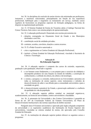 Art. 30. As disciplinas do currículo do ensino técnico são ministradas por professores,
instrutores e monitores selecionados, principalmente em função de sua experiência
profissional, habilitação para o magistério ou treinamento em serviço, mediante cursos
regulares de licenciatura ou programas especiais de formação pedagógica, na forma do
disposto na regulamentação pertinente.
       Art. 31. O Sistema Estadual de Ensino do Tocantins adota o Catálogo Nacional dos
Cursos Técnicos, bem como o seu sistema próprio de operacionalização.
        Art. 32. A educação profissional é financiada com receitas provenientes de:
        I - dotações consignadas no Orçamento Geral do Estado e dos Municípios
            destinadas a esse fim;
        II - contribuição social de entidades privadas;
        III - contratos, acordos, convênios, doações e outros recursos.
        Art. 33. É o Poder Executivo autorizado a:
        I - criar e regulamentar os Centros Estaduais de Educação Profissional;
        II - instituir o Fórum Estadual de Educação Profissional, vinculado à Secretaria da
             Ciência e Tecnologia.

                                         Subseção II
                                  Da Educação Superior

       Art. 34. A educação superior é composta dos cursos de extensão, sequenciais,
graduação e pós-graduação, observado o seguinte:
        I - o ser humano como fundamento, e o seu preparo para o exercício da cidadania e
            desempenho produtivo de suas funções no mundo do trabalho, a construção do
            conhecimento, e a difusão da ciência, da cultura e da tecnologia;
        II - o ensino, a pesquisa e a extensão, indissociáveis na Universidade e presentes em
             todas as instituições de ensino superior, como instrumentos e métodos de
             desenvolvimento do saber e sua difusão para a comunidade universitária e para a
             sociedade em geral;
        III - o desenvolvimento sustentável do Estado, a preservação ambiental e a melhoria
              da qualidade de vida da população.
       Art. 35. A educação superior pública estadual ou municipal organiza-se,
academicamente, na forma de universidades, centros universitários e faculdades.
      Art. 36. A autonomia da Universidade e dos Centros Universitários é garantida na
forma do art. 207 da Constituição Federal, do Estatuto Universitário, do Plano de
Desenvolvimento Institucional e das normas específicas de âmbito nacional.
        Parágrafo único O Estatuto universitário é aprovado pelo órgão colegiado competente
da universidade e os regimentos acadêmicos das Instituições de Ensino Superior não
universitárias, vinculadas ao sistema estadual de ensino, são aprovados pelo Conselho
Estadual de Educação.
       Art. 37. As instituições de educação superior podem oferecer os seguintes cursos e
programas:
 