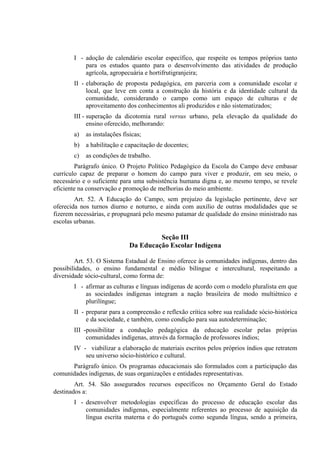 I - adoção de calendário escolar específico, que respeite os tempos próprios tanto
           para os estudos quanto para o desenvolvimento das atividades de produção
           agrícola, agropecuária e hortifrutigranjeira;
       II - elaboração de proposta pedagógica, em parceria com a comunidade escolar e
            local, que leve em conta a construção da história e da identidade cultural da
            comunidade, considerando o campo como um espaço de culturas e de
            aproveitamento dos conhecimentos ali produzidos e não sistematizados;
       III - superação da dicotomia rural versus urbano, pela elevação da qualidade do
             ensino oferecido, melhorando:
       a)   as instalações físicas;
       b) a habilitação e capacitação de docentes;
       c)   as condições de trabalho.
        Parágrafo único. O Projeto Político Pedagógico da Escola do Campo deve embasar
currículo capaz de preparar o homem do campo para viver e produzir, em seu meio, o
necessário e o suficiente para uma subsistência humana digna e, ao mesmo tempo, se revele
eficiente na conservação e promoção de melhorias do meio ambiente.
        Art. 52. A Educação do Campo, sem prejuízo da legislação pertinente, deve ser
oferecida nos turnos diurno e noturno, e ainda com auxílio de outras modalidades que se
fizerem necessárias, e propugnará pelo mesmo patamar de qualidade do ensino ministrado nas
escolas urbanas.

                                       Seção III
                              Da Educação Escolar Indígena

        Art. 53. O Sistema Estadual de Ensino oferece às comunidades indígenas, dentro das
possibilidades, o ensino fundamental e médio bilíngue e intercultural, respeitando a
diversidade sócio-cultural, como forma de:
       I - afirmar as culturas e línguas indígenas de acordo com o modelo pluralista em que
           as sociedades indígenas integram a nação brasileira de modo multiétnico e
           plurilíngue;
       II - preparar para a compreensão e reflexão crítica sobre sua realidade sócio-histórica
            e da sociedade, e também, como condição para sua autodeterminação;
       III -possibilitar a condução pedagógica da educação escolar pelas próprias
            comunidades indígenas, através da formação de professores índios;
       IV - viabilizar a elaboração de materiais escritos pelos próprios índios que retratem
           seu universo sócio-histórico e cultural.
      Parágrafo único. Os programas educacionais são formulados com a participação das
comunidades indígenas, de suas organizações e entidades representativas.
        Art. 54. São assegurados recursos específicos no Orçamento Geral do Estado
destinados a:
       I - desenvolver metodologias específicas do processo de educação escolar das
           comunidades indígenas, especialmente referentes ao processo de aquisição da
           língua escrita materna e do português como segunda língua, sendo a primeira,
 