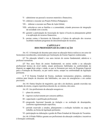 V - administrar seu pessoal e recursos materiais e financeiros;
       VI - elaborar e executar seu Projeto Político-Pedagógico;
       VII - elaborar e executar seu Plano de Ação Global;
       VIII - articular-se com as famílias e a comunidade, criando processos de integração
           da sociedade com a escola;
       IX - garantir a participação da Associação de Apoio à Escola no planejamento global
            e na aplicação de recursos financeiros;
       X - prestar contas à Secretaria da Educação e Cultura da aplicação dos recursos
           recebidos mediante programas de descentralização de recursos.

                                CAPÍTULO V
                      DOS PROFISSIONAIS DA EDUCAÇÃO

        Art. 63. A formação de docentes para atuar na educação básica realiza-se em curso de
licenciatura reconhecidos, ministrados por Instituições de Ensino Superior credenciadas.
        §1º Na educação infantil e nos anos iniciais do ensino fundamental, admite-se o
professor normalista.
        §2º Nos anos finais do ensino fundamental, no ensino médio e na educação
profissional técnica de nível médio, atuam professores habilitados na conformidade do
disposto no caput deste artigo e ainda, os que se formarem por meio de Programa Especial
para a Formação de Docentes, ou por outros meios, sempre na conformidade da legislação
pertinente.
         § 3º O Sistema Estadual de Ensino, mediante instrumentos próprios, estabelece
critérios para lotação de docentes não habilitados, em casos de emergências e em caráter
provisório.
       Art. 64. Outras funções de magistério, que não a de docência, quando exercidas nas
unidades de ensino, exigem experiência docente de, no mínimo, dois anos.
       Art. 65. Aos profissionais da educação assegura-se:
       I - plano de carreira;
       II - ingresso exclusivamente por concurso público;
       III - capacitação e qualificação profissional;
       IV - progressão funcional baseada na titulação e na avaliação de desempenho,
            conforme regulamentação específica;
       V - período reservado a estudos, planejamento e avaliação incluídos na carga de
           trabalho, na forma da legislação pertinente;
       VI - participação na elaboração e gestão do Plano Estadual de Educação do Tocantins.
       Art. 66. O Poder Público garante aos profissionais da educação condições e incentivos
à formação continuada.
 