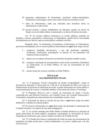IV - programas suplementares de alimentação, assistência médico-odontológica,
            farmacêutica e psicológica, assim como outras formas de assistência social;
       V - obras de infraestrutura, ainda que realizadas para beneficiar direta ou
           indiretamente a rede escolar;
       VI - pessoal docente e demais trabalhadores da educação, quando em desvio de
            função ou em atividades alheias à manutenção e ao desenvolvimento do ensino.
            Art. 70. Os recursos públicos destinam-se às escolas públicas, podendo ser
dirigidos a escolas comunitárias, confessionais ou filantrópicas, quando houver necessidade
de atendimento por falta de vaga na escola pública, mediante convênio.
           Parágrafo único. As Instituições Comunitárias, Confessionais ou Filantrópicas,
que forem contempladas com os recursos públicos mencionadas no caput deste artigo, devem:
       I - comprovar finalidade não-lucrativa, e que não distribuam resultados,
           dividendos, bonificações, participações ou parcela de seu patrimônio sob
           nenhuma forma ou pretexto;
       II - aplicar seus excedentes financeiros em benefício da própria unidade escolar;
       III - assegurar a destinação de seu patrimônio à outra escola comunitária, filantrópica
             ou confessional, ou ao Poder Público, no caso de encerramento de suas
             atividades;
       IV - prestar contas dos recursos recebidos ao Poder Público.

                                    TÍTULO III
                             DAS DISPOSIÇÕES FINAIS

         Art. 71. O programa “Escola Comunitária de Gestão Compartilhada”, criado na
Secretaria da Educação e Cultura pela Lei 1.360, de 31 de dezembro de 2002, com vistas ao
fortalecimento do processo de autonomia da escola, à gestão democrática do ensino público e
à descentralização de recursos, é instituído também, na Secretaria da Ciência e Tecnologia.
        §1º O Programa efetiva-se com a criação da Associação de Apoio à Escola,
constituída por uma Diretoria Executiva, um Conselho Fiscal, um Conselho Educacional e
Comunitário, integrados por representantes das comunidades escolar e local.
        §2º A Associação de Apoio às Escolas de que trata o caput deste artigo tem poder
deliberativo e obedece ao estatuto próprio.
       §3º Os recursos referenciados no caput deste artigo são destinados à manutenção das
Unidades Escolares e ao suporte de suas ações pedagógicas.
        Art. 72. As escolas mantidas pelo Poder Público Estadual obedecem ao princípio de
gestão democrática do ensino público, assegurada a participação de Associações de Apoio
integradas por professores, pais, alunos e demais servidores da Unidade Escolar.
        Art. 73. O Estado deve buscar a colaboração da União nas ações de recenseamento da
população em idade escolar para o ensino fundamental e os jovens e adultos que a ele não
tiverem acesso.
 