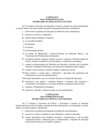 CAPÍTULO II
                            DAS COMPETÊNCIAS DA
                      SECRETARIA DA EDUCAÇÃO E CULTURA

        Art.3º Compete à Secretaria da Educação e Cultura a atuação no ensino fundamental,
no ensino médio e no ensino médio integrado à educação profissional, cabendo-lhe:
       I - desenvolver as políticas de educação, no âmbito de suas competências;
       II - promover o ensino e o magistério;
       III - garantir apoio estratégico e logístico:
        a) ao Conselho Estadual:
        1. de Educação;
        2. de Cultura;
        3. de Alimentação Escolar;
        b) ao Fundo de Manutenção e Desenvolvimento da Educação Básica e de
           Valorização dos Profissionais da Educação;
       IV - coordenar, planejar, organizar, dirigir, executar e controlar o Sistema Estadual de
            Ensino, inclusive avaliando as suas atividades, no âmbito de sua atuação;
       V - cumprir as determinações do Ministério da Educação e decisões dos Conselhos
           Nacional e Estadual de Educação, em matérias da competência destes órgãos;
       VI - cumprir e fazer cumprir as normas estaduais e federais do ensino;
       VII- fixar critérios e normas para a elaboração e aprovação dos regimentos das
            instituições de ensino de educação básica;
       VIII-manter intercâmbio com os Conselhos Nacional e Estadual de Educação;
       IX - articular-se com órgãos e entidades federais e estaduais para assegurar a
            coordenação, a divulgação e a execução de planos e programas educacionais;
       X - atualizar o Planejamento Estratégico;
       XI - promover e difundir a cultura em todas as suas manifestações.

                                 CAPÍTULO III
                            DAS COMPETÊNCIAS DA
                     SECRETARIA DA CIÊNCIA E TECNOLOGIA

        Art. 4º Compete à Secretaria da Ciência e Tecnologia a atuação na educação
profissional técnica de nível médio, ofertada de forma subsequente ou concomitante ao ensino
médio e no ensino superior, cabendo-lhe:
       I - desenvolver as políticas de educação no âmbito de suas atribuições;
       II - promover o ensino, no âmbito de suas atribuições, e apoiar o educando;
       III - manter intercâmbio com entidades nacionais e internacionais, a fim de obter
             cooperação técnica e financeira para a modernização e expansão da educação
             profissional técnica de nível médio e superior;
 