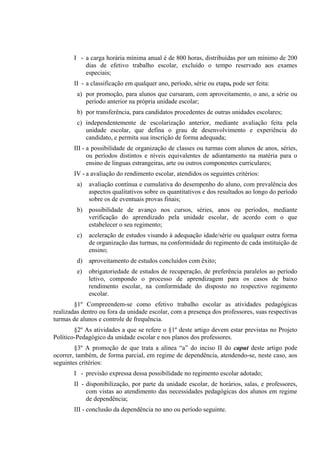 I - a carga horária mínima anual é de 800 horas, distribuídas por um mínimo de 200
           dias de efetivo trabalho escolar, excluído o tempo reservado aos exames
           especiais;
       II - a classificação em qualquer ano, período, série ou etapa, pode ser feita:
         a) por promoção, para alunos que cursaram, com aproveitamento, o ano, a série ou
            período anterior na própria unidade escolar;
         b) por transferência, para candidatos procedentes de outras unidades escolares;
         c) independentemente de escolarização anterior, mediante avaliação feita pela
            unidade escolar, que defina o grau de desenvolvimento e experiência do
            candidato, e permita sua inscrição de forma adequada;
       III - a possibilidade de organização de classes ou turmas com alunos de anos, séries,
             ou períodos distintos e níveis equivalentes de adiantamento na matéria para o
             ensino de línguas estrangeiras, arte ou outros componentes curriculares;
       IV - a avaliação do rendimento escolar, atendidos os seguintes critérios:
         a)   avaliação contínua e cumulativa do desempenho do aluno, com prevalência dos
              aspectos qualitativos sobre os quantitativos e dos resultados ao longo do período
              sobre os de eventuais provas finais;
         b)   possibilidade de avanço nos cursos, séries, anos ou períodos, mediante
              verificação do aprendizado pela unidade escolar, de acordo com o que
              estabelecer o seu regimento;
         c)   aceleração de estudos visando à adequação idade/série ou qualquer outra forma
              de organização das turmas, na conformidade do regimento de cada instituição de
              ensino;
         d)   aproveitamento de estudos concluídos com êxito;
         e)   obrigatoriedade de estudos de recuperação, de preferência paralelos ao período
              letivo, compondo o processo de aprendizagem para os casos de baixo
              rendimento escolar, na conformidade do disposto no respectivo regimento
              escolar.
        §1º Compreendem-se como efetivo trabalho escolar as atividades pedagógicas
realizadas dentro ou fora da unidade escolar, com a presença dos professores, suas respectivas
turmas de alunos e controle de frequência.
        §2º As atividades a que se refere o §1º deste artigo devem estar previstas no Projeto
Político-Pedagógico da unidade escolar e nos planos dos professores.
        §3º A promoção de que trata a alínea “a” do inciso II do caput deste artigo pode
ocorrer, também, de forma parcial, em regime de dependência, atendendo-se, neste caso, aos
seguintes critérios:
       I - previsão expressa dessa possibilidade no regimento escolar adotado;
       II - disponibilização, por parte da unidade escolar, de horários, salas, e professores,
            com vistas ao atendimento das necessidades pedagógicas dos alunos em regime
            de dependência;
       III - conclusão da dependência no ano ou período seguinte.
 