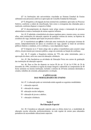 §2º As Instituições não universitárias vinculadas ao Sistema Estadual de Ensino
submetem seus processos seletivos à aprovação do Conselho Estadual de Educação.
        §3º É obrigatória a divulgação da lista nominal dos candidatos aprovados no Processo
Seletivo, conforme a ordem de classificação, bem como o cronograma das chamadas para a
matrícula, conforme dispuser o respectivo Edital.
       §4º O descumprimento do disposto neste artigo enseja a instauração de processo
administrativo contra a instituição de ensino superior infratora.
        Art. 43. É admitida a transferência de alunos regulares para o mesmo curso, ou cursos
afins, entre instituições de educação superior de qualquer sistema de ensino, na hipótese de
existência de vaga, mediante aprovação em processo seletivo.
        §1º A transferência ex offício é efetivada entre instituições de quaisquer sistemas de
ensino, independentemente de época ou existência de vaga, quando se tratar de servidores
públicos federais e estaduais, civis e militares, e seus dependentes legais.
         §2º O disposto no § 1o deste artigo não se aplica à transferência para assumir cargo
efetivo, de provimento por concurso público, cargo em comissão ou função de confiança.
       Art. 44. É exigida a frequência mínima de 75% das aulas ministradas, para a
aprovação do aluno, salvo nos casos de educação a distância.
         Art. 45. São facultativas as atividades de Educação Física nos cursos de graduação
das instituições de educação superior.
        Art. 46. Para os fins do disposto no inciso III do art. 52 da Lei 9.394, de 20 de
dezembro de 1996, considera-se regime de tempo integral o submetido ao cumprimento de 40
horas semanais na mesma instituição, incluído o mínimo de 20 horas semanais destinadas a
estudos, trabalhos de extensão, planejamento e avaliação.

                                CAPÍTULO III
                         DAS MODALIDADES DE ENSINO

       Art. 47. A educação pode ser ministrada ainda segundo as seguintes modalidades:
       I - educação especial;
       II - educação do campo;
       III -educação escolar indígena;
       IV - educação de jovens e adultos;
       V - educação à distância.

                                         Seção I
                                   Da Educação Especial

       Art. 48. Considera-se educação especial, para os efeitos desta Lei, a modalidade de
educação escolar oferecida, preferencialmente, na rede regular de ensino para educandos
portadores de necessidades educacionais especiais.
 