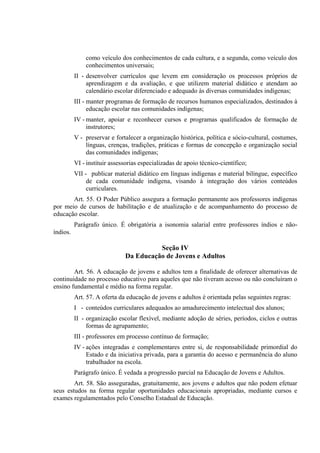 como veículo dos conhecimentos de cada cultura, e a segunda, como veículo dos
              conhecimentos universais;
          II - desenvolver currículos que levem em consideração os processos próprios de
               aprendizagem e da avaliação, e que utilizem material didático e atendam ao
               calendário escolar diferenciado e adequado às diversas comunidades indígenas;
          III - manter programas de formação de recursos humanos especializados, destinados à
                educação escolar nas comunidades indígenas;
          IV - manter, apoiar e reconhecer cursos e programas qualificados de formação de
               instrutores;
          V - preservar e fortalecer a organização histórica, política e sócio-cultural, costumes,
              línguas, crenças, tradições, práticas e formas de concepção e organização social
              das comunidades indígenas;
          VI - instituir assessorias especializadas de apoio técnico-científico;
          VII - publicar material didático em línguas indígenas e material bilíngue, específico
               de cada comunidade indígena, visando à integração dos vários conteúdos
               curriculares.
       Art. 55. O Poder Público assegura a formação permanente aos professores indígenas
por meio de cursos de habilitação e de atualização e de acompanhamento do processo de
educação escolar.
          Parágrafo único. É obrigatória a isonomia salarial entre professores índios e não-
índios.

                                        Seção IV
                              Da Educação de Jovens e Adultos

        Art. 56. A educação de jovens e adultos tem a finalidade de oferecer alternativas de
continuidade no processo educativo para aqueles que não tiveram acesso ou não concluíram o
ensino fundamental e médio na forma regular.
          Art. 57. A oferta da educação de jovens e adultos é orientada pelas seguintes regras:
          I - conteúdos curriculares adequados ao amadurecimento intelectual dos alunos;
          II - organização escolar flexível, mediante adoção de séries, períodos, ciclos e outras
               formas de agrupamento;
          III - professores em processo contínuo de formação;
          IV - ações integradas e complementares entre si, de responsabilidade primordial do
               Estado e da iniciativa privada, para a garantia do acesso e permanência do aluno
               trabalhador na escola.
          Parágrafo único. É vedada a progressão parcial na Educação de Jovens e Adultos.
        Art. 58. São asseguradas, gratuitamente, aos jovens e adultos que não podem efetuar
seus estudos na forma regular oportunidades educacionais apropriadas, mediante cursos e
exames regulamentados pelo Conselho Estadual de Educação.
 