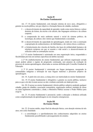 Seção II
                                Do Ensino Fundamental

        Art. 17. O ensino fundamental, com duração mínima de nove anos, obrigatório e
gratuito na escola pública, tem por objetivo a formação básica do cidadão, mediante:
       I - o desenvolvimento da capacidade de aprender, tendo como meios básicos o pleno
           domínio da leitura, da escrita e do cálculo, das linguagens artísticas e da cultura
           corporal;
       II - a compreensão do meio ambiente natural e social do sistema político, da
            tecnologia, da cultura e dos valores que fundamentam a sociedade;
       III -o desenvolvimento da capacidade de aprendizagem, tendo em vista a construção
            e apropriação de conhecimentos e de habilidades, e de valores éticos e estéticos;
       IV - o fortalecimento dos vínculos de família, dos laços de solidariedade humana e de
            tolerância recíproca em que se assenta a vida social e o desenvolvimento de
            reflexões sobre as contradições sociais.
         § 1º O ensino fundamental é ministrado em uma organização única, resguardada a
flexibilidade prevista em normas específicas de âmbito nacional.
        § 2º Os estabelecimentos de ensino fundamental, que utilizem organização seriada
anual, podem adotar o regime de progressão continuada, sem prejuízo da avaliação do
processo de ensino-aprendizagem, observadas as normas definidas pelo Conselho Estadual de
Educação.
       § 3º O ensino fundamental é ministrado em língua portuguesa, assegurada às
comunidades indígenas a utilização de suas línguas maternas e processos próprios de
aprendizagem.
       Art. 18. A partir dos seis anos, a criança deve ser matriculada no ensino fundamental.
        Art. 19. O ensino fundamental é obrigatório e gratuito na escola pública, inclusive
para os que a ele não tiveram acesso ou não o tenham concluído em idade prevista.
        Art. 20. O acesso ao ensino fundamental é direito público subjetivo podendo qualquer
cidadão, grupo de cidadãos, associação comunitária, organização sindical, entidade de classe
ou outra legalmente constituída e, ainda, o Ministério Público acionar o Poder Público para
exigí-lo.
       Art. 21. O ensino fundamental é presencial, sendo a educação a distância utilizada
como complementação da aprendizagem ou em situações emergenciais.

                                       Seção III
                                    Do Ensino Médio

        Art. 22. O ensino médio, etapa final da educação básica, com duração mínima de três
anos, tem como finalidade:
       I - a consolidação e o aprofundamento dos conhecimentos adquiridos no ensino
           fundamental, possibilitando o prosseguimento de estudos;
 