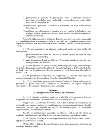 II - proporcionar a formação de profissionais aptos a exercerem atividades
            específicas no trabalho, com escolaridade correspondente aos níveis médio,
            superior e de pós-graduação;
       III - especializar, aperfeiçoar e atualizar o trabalhador em seus conhecimentos
             tecnológicos;
       IV - qualificar, reprofissionalizar e atualizar jovens e adultos trabalhadores, com
            qualquer nível de escolaridade, visando a sua inserção e melhor desempenho no
            exercício do trabalho.
       Art. 26. O credenciamento de instituição de ensino superior, bem como a autorização
e o reconhecimento de seus cursos e, ainda, a renovação ou o cancelamento desses atos,
dependem de decisão do Chefe do Poder Executivo, ouvido o Conselho Estadual de Educação
- CEE.
      § 1º Os atos autorizativos da educação profissional técnica de nível médio são
homologados:
       I - pelo Secretário de Estado da Educação e Cultura, quando se tratar de curso
           integrado ao ensino médio;
       II - pelo Secretário de Estado da Ciência e Tecnologia, quando se tratar de curso
            subsequente ou concomitante.
         § 2º Os atos relativos aos cursos Medicina, Odontologia, Psicologia, ministrados por
instituições de educação superior são submetidos à manifestação prévia do Conselho Estadual
de Saúde, e no caso de graduação em Direito, ao exame prévio da Ordem dos Advogados do
Brasil - OAB.
       § 3º Os procedimentos necessários ao cumprimento do disposto neste artigo são
regulamentados por meio de resolução do Conselho Estadual de Educação.
        Art. 27. As instituições integrantes do Sistema Estadual de Ensino sujeitam-se ao
princípio da gestão democrática, assegurada a participação de órgãos colegiados
representativos dos segmentos da instituição e da localidade.

                                      Subseção I
                    Da Educação Profissional Técnica de Nível Médio

        Art. 28. A educação profissional técnica de nível médio pode ser ofertada de forma
integrada com o ensino médio, ou concomitante, ou ainda subsequente a ele.
        Parágrafo único. A Educação Profissional técnica de Nível Médio é desenvolvida em
articulação com o ensino médio ou em modalidades que contemplem estratégias de educação
continuada, podendo ser realizada em escolas do ensino regular, em instituições
especializadas ou nos ambientes de trabalho.
        Art. 29. Os conhecimentos adquiridos na educação profissional são objeto de
avaliação, reconhecimento e certificação para o prosseguimento ou conclusão de estudos.
        §1º Os diplomas de curso de educação profissional técnica de nível médio, quando
registrados, têm validade nacional.
       §2º Para obter o diploma de curso técnico, o aluno deve apresentar o certificado de
conclusão do ensino médio.
 