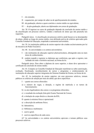 I - de extensão;
        II - sequenciais, por campo do saber ou de aperfeiçoamento de estudos;
        III -de graduação, abertos a quem concluiu o ensino médio ou equivalente;
        IV - de pós-graduação, aberto aos diplomados em cursos de graduação.
        Art. 38. O ingresso no curso de graduação depende da conclusão do ensino médio e
da classificação em processo seletivo, vedada a matrícula de aluno que não preencha tais
requisitos.
       Parágrafo único. A classificação em processo seletivo pode basear-se no desempenho
do aluno, obtido ao longo do ensino médio, com definição prévia de critérios aprovados pelo
Conselho Estadual de Educação, respeitada a autonomia universitária.
         Art. 39. As instituições públicas de ensino superior são criadas exclusivamente por lei
de iniciativa do Poder Executivo.
        Art. 40. As universidades e os centros universitários:
        I - são instituições de educação superior pluricurriculares, abrangendo uma ou mais
            áreas do conhecimento;
        II - podem expedir e registrar os diplomas que conferirem, que após o registro, tem
             validade em todo o território nacional, na forma da lei.
         Parágrafo único. Para obter o diploma de curso superior, o aluno deve apresentar o
certificado de conclusão do ensino médio.
         Art. 41. Compete ao Conselho Estadual de Educação manifestar-se sobre autorização,
avaliação, fiscalização, reconhecimento de cursos e programas e credenciamento de
instituições de educação superior integrantes do Sistema Estadual de Ensino, na forma da lei.
        Art. 42. As instituições de ensino superior, em seus processos seletivos, tornam
públicos os critérios de seleção por meio de edital, que deve especificar:
        I - quanto aos cursos oferecidos:
        a) o número de vagas, a duração, o regime de matrícula e os turnos de
            funcionamento;
        b) os atos legalizadores dos cursos e os programas oferecidos;
        c) o resultado da avaliação feita pelo Exame Nacional de Cursos;
        d) a titulação do corpo diretivo e docente da IES;
        II - quanto à estrutura física e operacional:
        a) a descrição do ambiente físico;
        b) laboratórios;
        c) biblioteca e multimeios:
        1. acervo geral;
        2. acervos específicos de cada curso.
       §1º As universidades e os centros universitários aprovam e tornam públicos seus
processos seletivos.
 