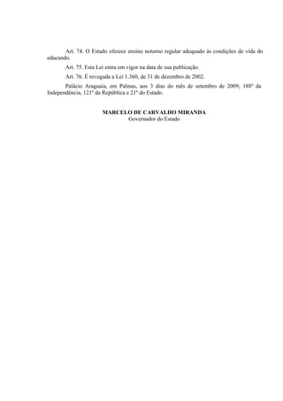 Art. 74. O Estado oferece ensino noturno regular adequado às condições de vida do
educando.
       Art. 75. Esta Lei entra em vigor na data de sua publicação.
       Art. 76. É revogada a Lei 1.360, de 31 de dezembro de 2002.
       Palácio Araguaia, em Palmas, aos 3 dias do mês de setembro de 2009; 188º da
Independência, 121º da República e 21º do Estado.


                       MARCELO DE CARVALHO MIRANDA
                             Governador do Estado
 