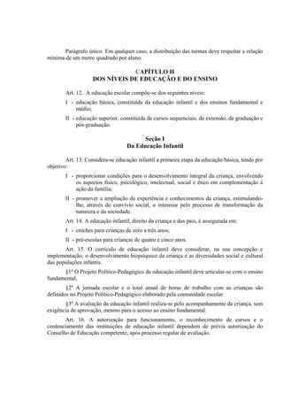 Parágrafo único. Em qualquer caso, a distribuição das turmas deve respeitar a relação
mínima de um metro quadrado por aluno.

                               CAPÍTULO II
                   DOS NÍVEIS DE EDUCAÇÃO E DO ENSINO

       Art. 12. A educação escolar compõe-se dos seguintes níveis:
       I - educação básica, constituída da educação infantil e dos ensinos fundamental e
           médio;
       II - educação superior, constituída de cursos sequenciais, de extensão, de graduação e
            pós-graduação.

                                        Seção I
                                  Da Educação Infantil

        Art. 13. Considera-se educação infantil a primeira etapa da educação básica, tendo por
objetivo:
       I - proporcionar condições para o desenvolvimento integral da criança, envolvendo
           os aspectos físico, psicológico, intelectual, social e ético em complementação à
           ação da família;
       II - promover a ampliação da experiência e conhecimentos da criança, estimulando-
            lhe, através do convívio social, o interesse pelo processo de transformação da
            natureza e da sociedade.
       Art. 14. A educação infantil, direito da criança e dos pais, é assegurada em:
       I - creches para crianças de zero a três anos;
       II - pré-escolas para crianças de quatro e cinco anos.
       Art. 15. O currículo de educação infantil deve considerar, na sua concepção e
implementação, o desenvolvimento biopsíquico da criança e as diversidades social e cultural
das populações infantis.
      §1º O Projeto Político-Pedagógico de educação infantil deve articular-se com o ensino
fundamental.
        §2º A jornada escolar e o total anual de horas de trabalho com as crianças são
definidos no Projeto Político-Pedagógico elaborado pela comunidade escolar.
       §3º A avaliação da educação infantil realiza-se pelo acompanhamento da criança, sem
exigência de aprovação, mesmo para o acesso ao ensino fundamental.
       Art. 16. A autorização para funcionamento, o reconhecimento de cursos e o
credenciamento das instituições de educação infantil dependem de prévia autorização do
Conselho de Educação competente, após processo regular de avaliação.
 