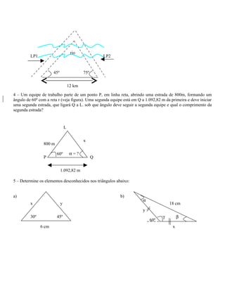 rio
         LP1                                          LP2


                      45º                   75º


                                    12 km

4 – Um equipe de trabalho parte de um ponto P, em linha reta, abrindo uma estrada de 800m, formando um
ângulo de 60º com a reta r (veja figura). Uma segunda equipe está em Q a 1.092,82 m da primeira e deve iniciar
uma segunda estrada, que ligará Q a L. sob que ângulo deve seguir a segunda equipe e qual o comprimento da
segunda estrada?


                                L


                                            x
                800 m

                        60º          α=?
                P                                 Q


                            1.092,82 m

5 – Determine os elementos desconhecidos nos triângulos abaixo:


a)                                                          b)
                                                                       α
         x                  y                                                         18 cm
                                                                       y
         30º            45º                                                       γ         β
                                                                           60º
               6 cm                                                                     x
 