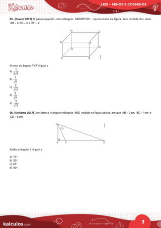LEIS – SENOS E COSSENOS
3
05. (Fuvest 2017) O paralelepípedo reto-retângulo ABCDEFGH, representado na figura, tem medida dos lados
AB 4, BC 2
= = e BF 2.
=
O seno do ângulo 𝐻𝐻𝐴𝐴
̂𝐹𝐹 é igual a
a)
1
2 5
b)
1
5
c)
2
10
d)
2
5
e)
3
10
06. (Unicamp 2017) Considere o triângulo retângulo ABD exibido na figura abaixo, em que AB 2 cm,
= BC 1cm
= e
CD 5 cm.
=
Então, o ângulo θ é igual a
a) 15 .
°
b) 30 .
°
c) 45 .
°
d) 60 .
°
 
