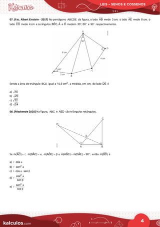 LEIS – SENOS E COSSENOS
4
07. (Fac. Albert Einstein - 2017) No pentágono ABCDE da figura, o lado AB mede 3 cm; o lado AE mede 8 cm; o
lado CD mede 4 cm e os ângulos ˆ ˆ
BEC, A e D̂ medem 30 , 60
° ° e 90° respectivamente.
Sendo a área do triângulo BCE igual a 2
10,5 cm , a medida, em cm, do lado DE é
a) 18
b) 20
c) 22
d) 24
08. (Mackenzie 2016) Na figura, ABC e AED são triângulos retângulos.
Se m(AC) ,
=  ˆ
m(BAC) ,
α
= ˆ
m(ADE) β
= e ˆ ˆ
m(ABC) m(DAE) 90 ,
= = ° então m(BD) é
a) cos α
⋅

b) 2
sen α
⋅

c) cos sen
α β
⋅ ⋅

d)
2
cos
sen
α
β
⋅

e)
2
sen
cos
α
β
⋅

 