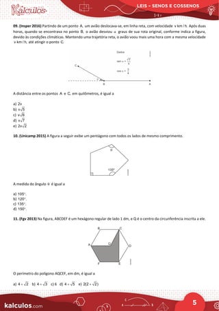 LEIS – SENOS E COSSENOS
5
09. (Insper 2016) Partindo de um ponto A, um avião deslocava-se, em linha reta, com velocidade v km / h. Após duas
horas, quando se encontrava no ponto B, o avião desviou α graus de sua rota original, conforme indica a figura,
devido às condições climáticas. Mantendo uma trajetória reta, o avião voou mais uma hora com a mesma velocidade
v km / h, até atingir o ponto C.
A distância entre os pontos A e C, em quilômetros, é igual a
a) 2v
b) v 5
c) v 6
d) v 7
e) 2v 2
10. (Unicamp 2015) A figura a seguir exibe um pentágono com todos os lados de mesmo comprimento.
A medida do ângulo θ é igual a
a) 105 .
°
b) 120 .
°
c) 135 .
°
d) 150 .
°
11. (Fgv 2013) Na figura, ABCDEF é um hexágono regular de lado 1 dm, e Q é o centro da circunferência inscrita a ele.
O perímetro do polígono AQCEF, em dm, é igual a
a) 4 2
+ b) 4 3
+ c) 6 d) 4 5
+ e) 2(2 2)
+
 