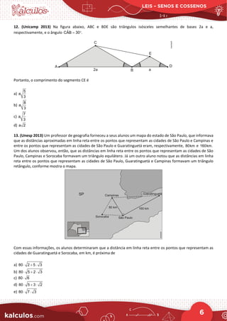 LEIS – SENOS E COSSENOS
6
12. (Unicamp 2013) Na figura abaixo, ABC e BDE são triângulos isósceles semelhantes de bases 2a e a,
respectivamente, e o ângulo ˆ
CAB 30 .
= °
Portanto, o comprimento do segmento CE é
a)
5
a
3
b)
8
a
3
c)
7
a
3
d) a 2
13. (Unesp 2013) Um professor de geografia forneceu a seus alunos um mapa do estado de São Paulo, que informava
que as distâncias aproximadas em linha reta entre os pontos que representam as cidades de São Paulo e Campinas e
entre os pontos que representam as cidades de São Paulo e Guaratinguetá eram, respectivamente, 80km e 160km.
Um dos alunos observou, então, que as distâncias em linha reta entre os pontos que representam as cidades de São
Paulo, Campinas e Sorocaba formavam um triângulo equilátero. Já um outro aluno notou que as distâncias em linha
reta entre os pontos que representam as cidades de São Paulo, Guaratinguetá e Campinas formavam um triângulo
retângulo, conforme mostra o mapa.
Com essas informações, os alunos determinaram que a distância em linha reta entre os pontos que representam as
cidades de Guaratinguetá e Sorocaba, em km, é próxima de
a) 80 2 5 3
⋅ + ⋅
b) 80 5 2 3
⋅ + ⋅
c) 80 6
⋅
d) 80 5 3 2
⋅ + ⋅
e) 80 7 3
⋅ ⋅
 