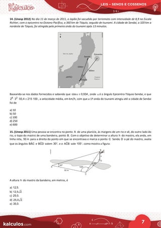 LEIS – SENOS E COSSENOS
7
14. (Unesp 2012) No dia 11 de março de 2011, o Japão foi sacudido por terremoto com intensidade de 8,9 na Escala
Richter, com o epicentro no Oceano Pacífico, a 360 km de Tóquio, seguido de tsunami. A cidade de Sendai, a 320 km a
nordeste de Tóquio, foi atingida pela primeira onda do tsunami após 13 minutos.
Baseando-se nos dados fornecidos e sabendo que cos 0,934
α ≅ , onde α é o ângulo Epicentro-Tóquio-Sendai, e que
8 2
2 3 93,4 215 100
⋅ ⋅ ≅ , a velocidade média, em km/h, com que a 1ª onda do tsunami atingiu até a cidade de Sendai
foi de
a) 10
b) 50
c) 100
d) 250
e) 600
15. (Unesp 2011) Uma pessoa se encontra no ponto A de uma planície, às margens de um rio e vê, do outro lado do
rio, o topo do mastro de uma bandeira, ponto B. Com o objetivo de determinar a altura h do mastro, ela anda, em
linha reta, 50 m para a direita do ponto em que se encontrava e marca o ponto C. Sendo D o pé do mastro, avalia
que os ângulos ˆ
BAC e ˆ
BCD valem 30 ,
° e o ˆ
ACB vale 105 ,
° como mostra a figura:
A altura h do mastro da bandeira, em metros, é
a) 12,5.
b) 12,5 2.
c) 25,0.
d) 25,0 2.
e) 35,0.
 
