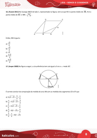 LEIS – SENOS E COSSENOS
8
16. (Fuvest 2011) No losango ABCD de lado 1, representado na figura, tem-se que M é o ponto médio de AB , N é o
ponto médio de BC e 14
MN
4
= .
Então, DM é igual a
a)
2
4
b)
2
2
c) 2
d)
3 2
2
e)
5 2
2
17. (Insper 2009) Na figura a seguir, a circunferência tem raio igual a 3 cm e α mede 30°.
É correto concluir da comparação da medida do arco AB com as medidas dos segmentos CD e EF que
a)
3
3 2 3
2 2
− < <
π
b)
3
3 2 3
2 2
< − <
π
c)
3
3 2 3
2 2
< − <
π
d)
3
3(2 3)
2 2
< − <
π
e)
3
3(2 3)
2 2
< < −
π
 