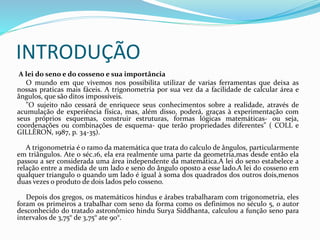INTRODUÇÃO
A lei do seno e do cosseno e sua importância
O mundo em que vivemos nos possibilita utilizar de varias ferramentas que deixa as
nossas praticas mais fáceis. A trigonometria por sua vez da a facilidade de calcular área e
ângulos, que são ditos impossíveis.
"O sujeito não cessará de enriquece seus conhecimentos sobre a realidade, através de
acumulação de experiência física, mas, além disso, poderá, graças à experimentação com
seus próprios esquemas, construir estruturas, formas lógicas matemáticas- ou seja,
coordenações ou combinações de esquema- que terão propriedades diferentes" ( COLL e
GILLÈRON, 1987, p. 34-35).
A trigonometria é o ramo da matemática que trata do calculo de ângulos, particularmente
em triângulos. Ate o séc.16, ela era realmente uma parte da geometria,mas desde então ela
passou a ser considerada uma área independente da matemática.A lei do seno estabelece a
relação entre a medida de um lado e seno do ângulo oposto a esse lado.A lei do cosseno em
qualquer triangulo o quando um lado é igual à soma dos quadrados dos outros dois,menos
duas vezes o produto de dois lados pelo cosseno.
Depois dos gregos, os matemáticos hindus e árabes trabalharam com trigonometria, eles
foram os primeiros a trabalhar com seno da forma como os definimos no século 5, o autor
desconhecido do tratado astronômico hindu Surya Siddhanta, calculou a função seno para
intervalos de 3,75° de 3,75° ate 90°.
 